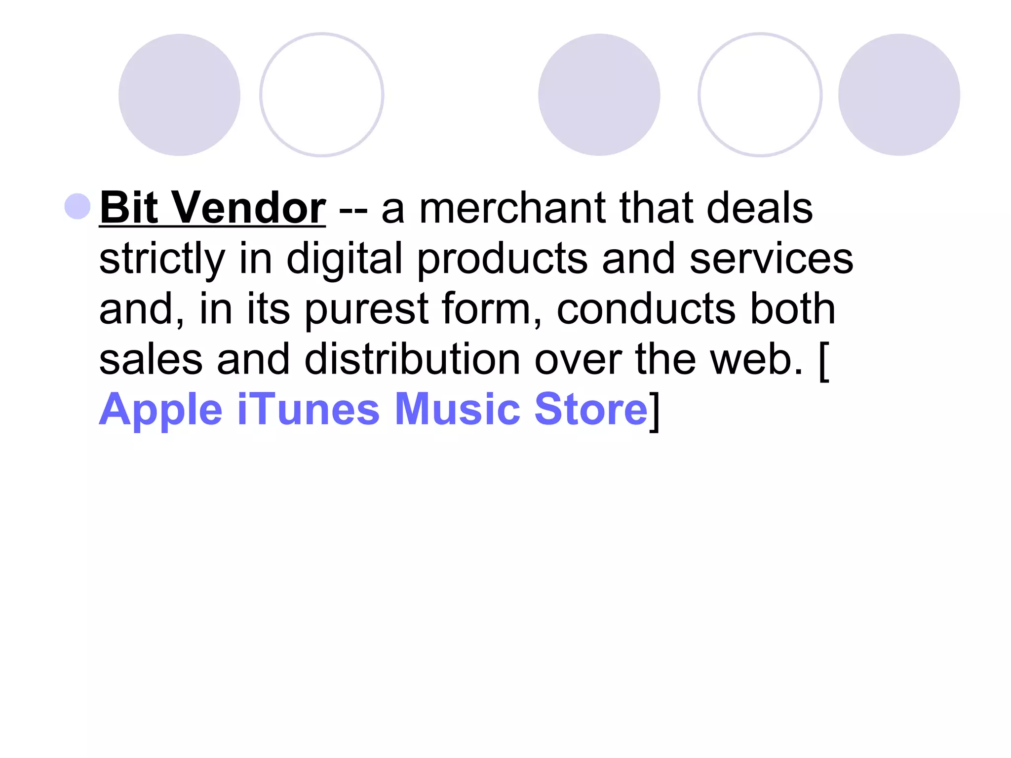 Bit Vendor  -- a merchant that deals strictly in digital products and services and, in its purest form, conducts both sales and distribution over the web. [ Apple iTunes Music Store ]  