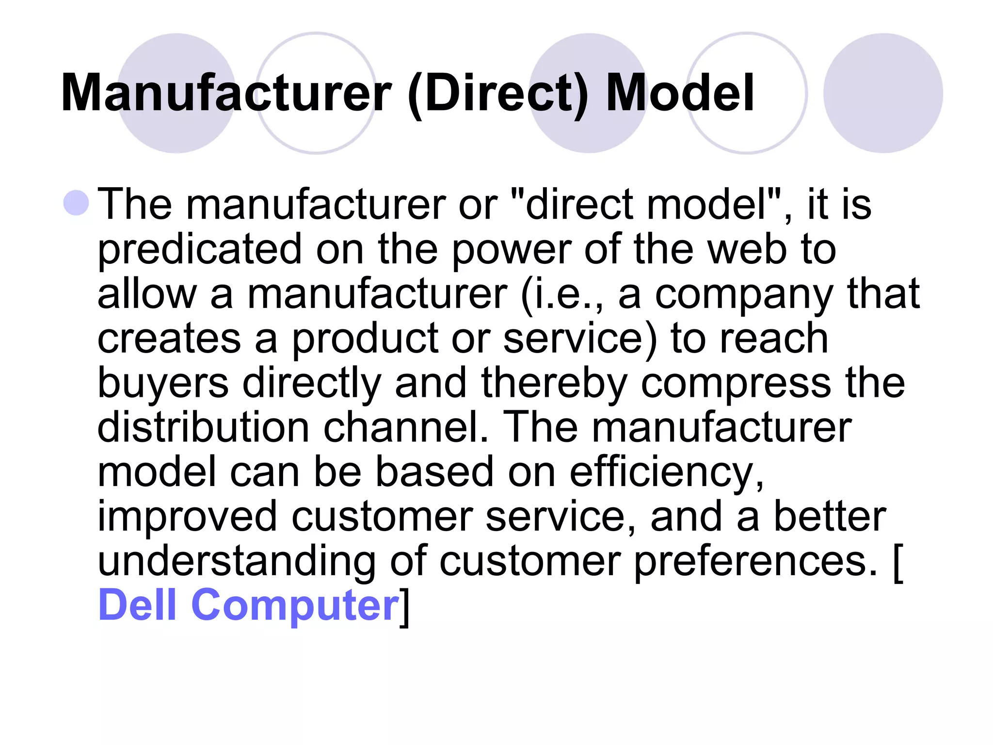 Manufacturer (Direct) Model   The manufacturer or "direct model", it is predicated on the power of the web to allow a manufacturer (i.e., a company that creates a product or service) to reach buyers directly and thereby compress the distribution channel. The manufacturer model can be based on efficiency, improved customer service, and a better understanding of customer preferences. [ Dell Computer ]  