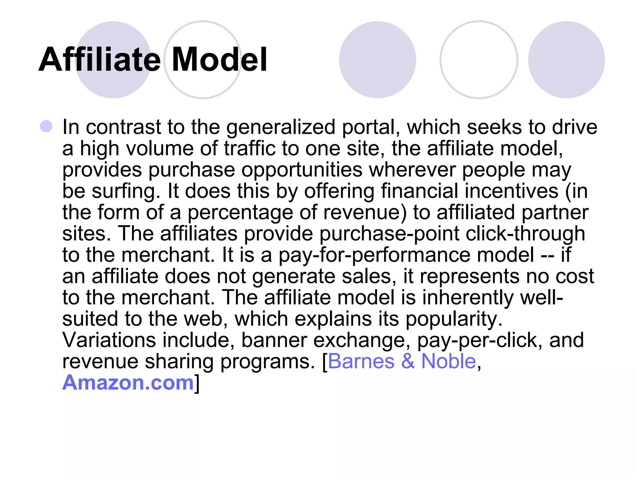 Affiliate Model   In contrast to the generalized portal, which seeks to drive a high volume of traffic to one site, the affiliate model, provides purchase opportunities wherever people may be surfing. It does this by offering financial incentives (in the form of a percentage of revenue) to affiliated partner sites. The affiliates provide purchase-point click-through to the merchant. It is a pay-for-performance model -- if an affiliate does not generate sales, it represents no cost to the merchant. The affiliate model is inherently well-suited to the web, which explains its popularity. Variations include, banner exchange, pay-per-click, and revenue sharing programs. [ Barnes & Noble ,  Amazon.com ]  