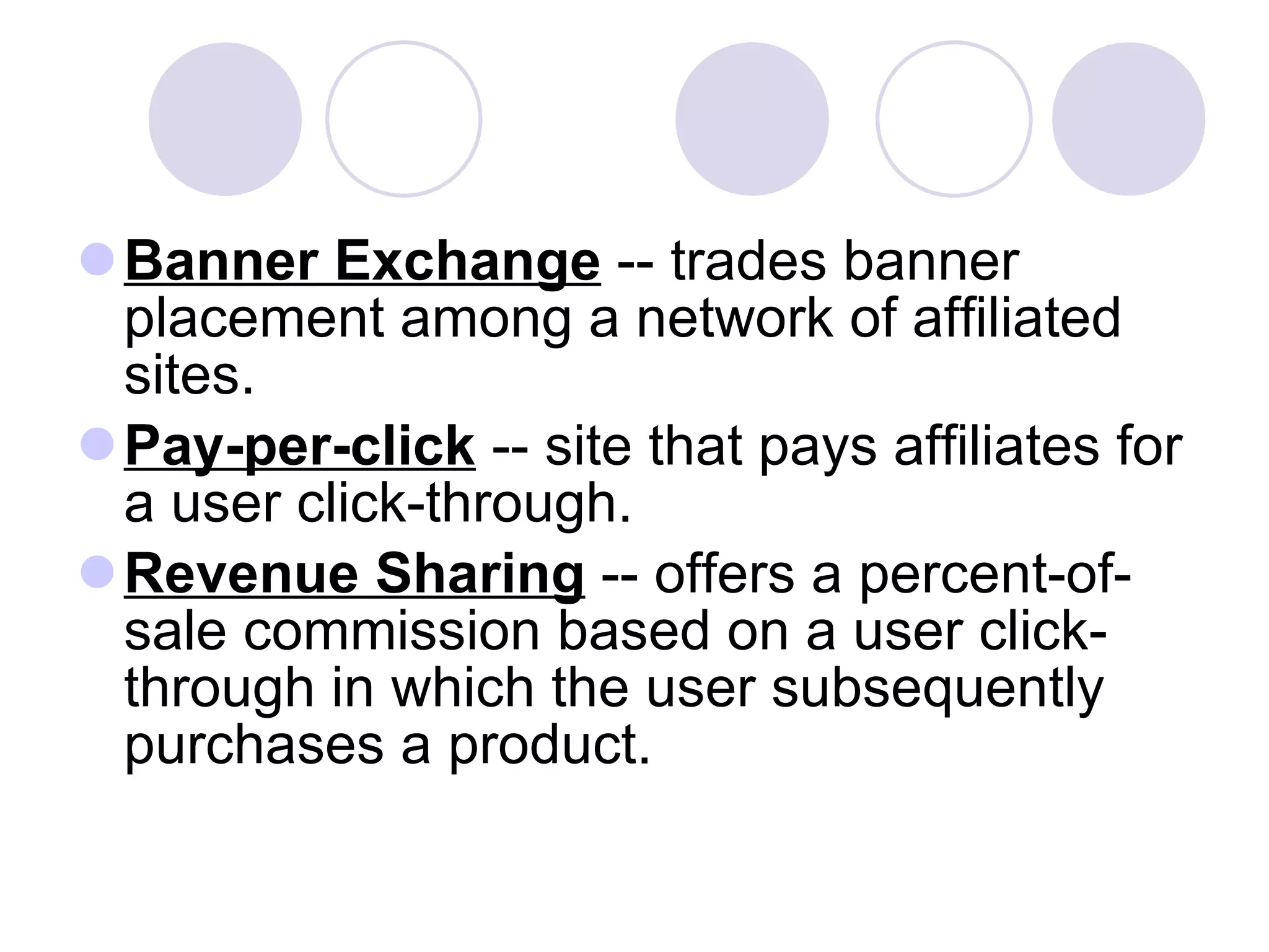 Banner Exchange  -- trades banner placement among a network of affiliated sites.  Pay-per-click  -- site that pays affiliates for a user click-through. Revenue Sharing  -- offers a percent-of-sale commission based on a user click-through in which the user subsequently purchases a product.  