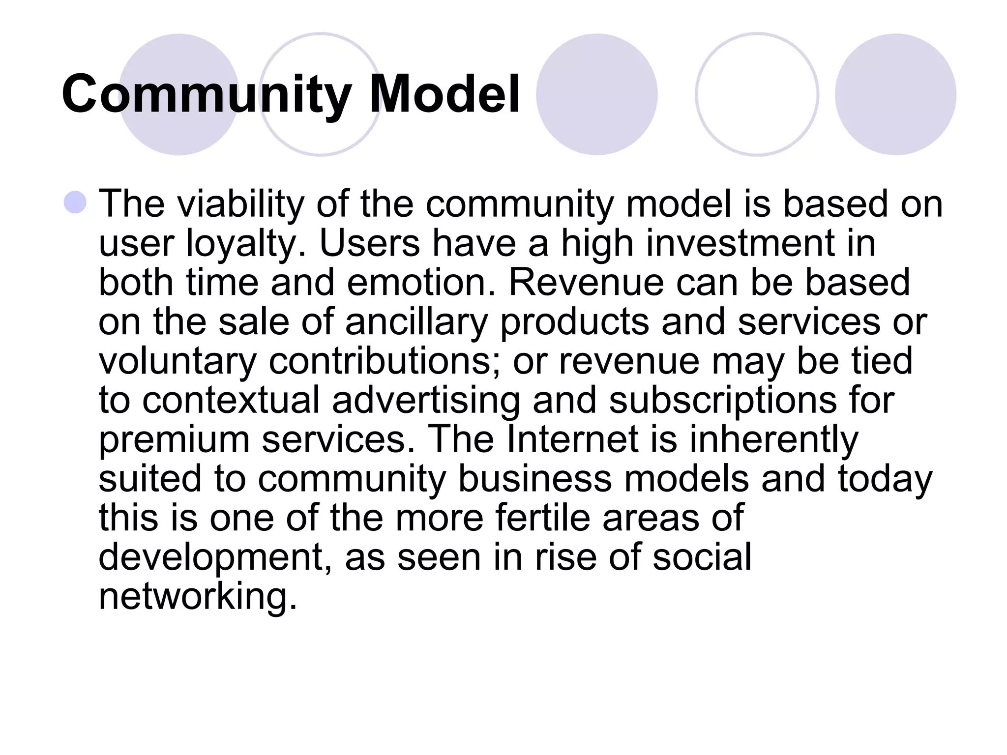 Community Model   The viability of the community model is based on user loyalty. Users have a high investment in both time and emotion. Revenue can be based on the sale of ancillary products and services or voluntary contributions; or revenue may be tied to contextual advertising and subscriptions for premium services. The Internet is inherently suited to community business models and today this is one of the more fertile areas of development, as seen in rise of social networking.  