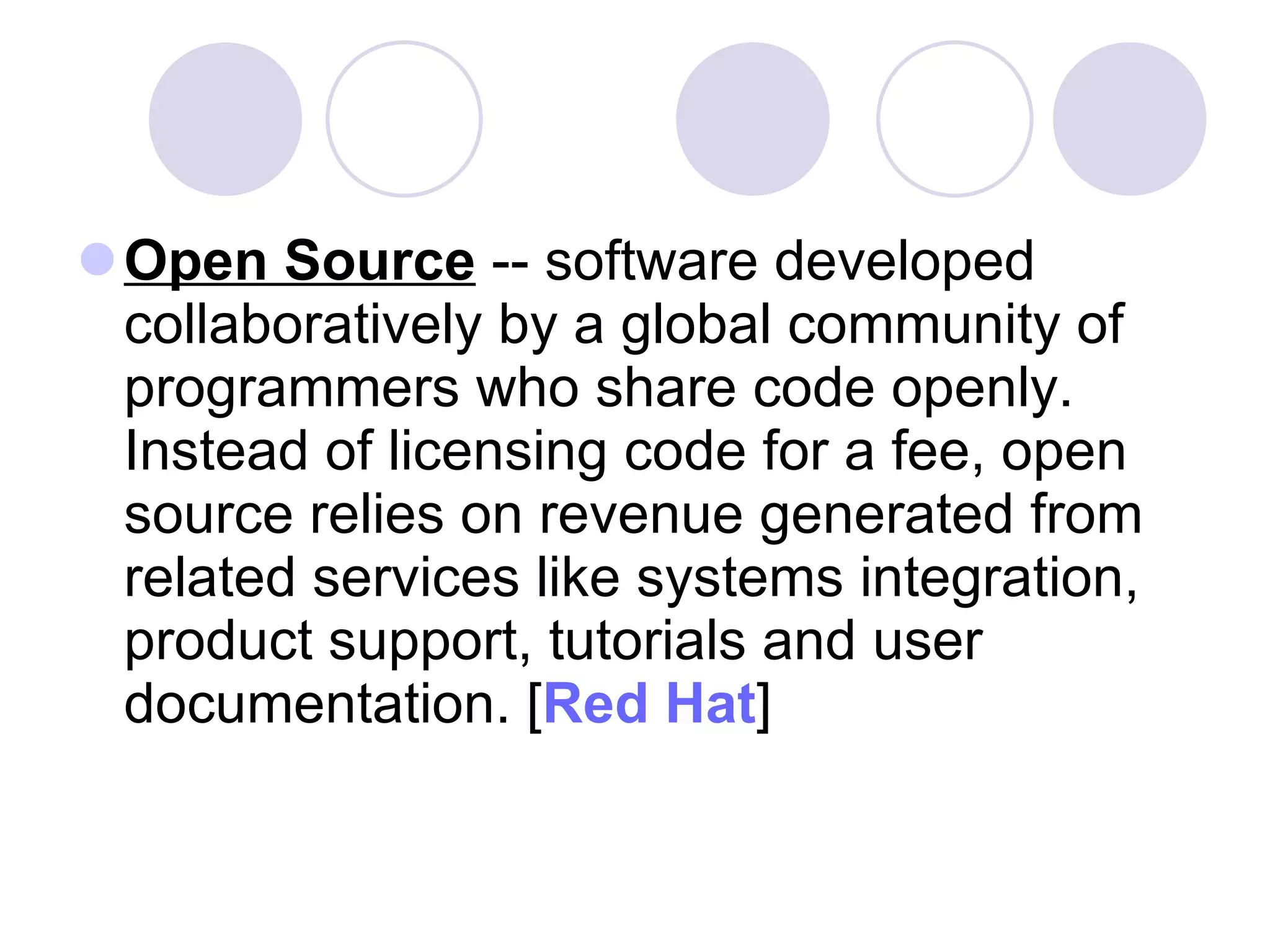 Open Source  -- software developed collaboratively by a global community of programmers who share code openly. Instead of licensing code for a fee, open source relies on revenue generated from related services like systems integration, product support, tutorials and user documentation. [ Red Hat ]  