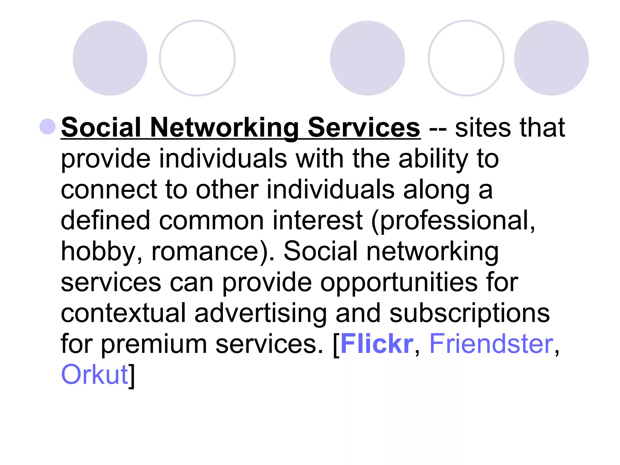 Social Networking Services  -- sites that provide individuals with the ability to connect to other individuals along a defined common interest (professional, hobby, romance). Social networking services can provide opportunities for contextual advertising and subscriptions for premium services. [ Flickr ,  Friendster ,  Orkut ]  