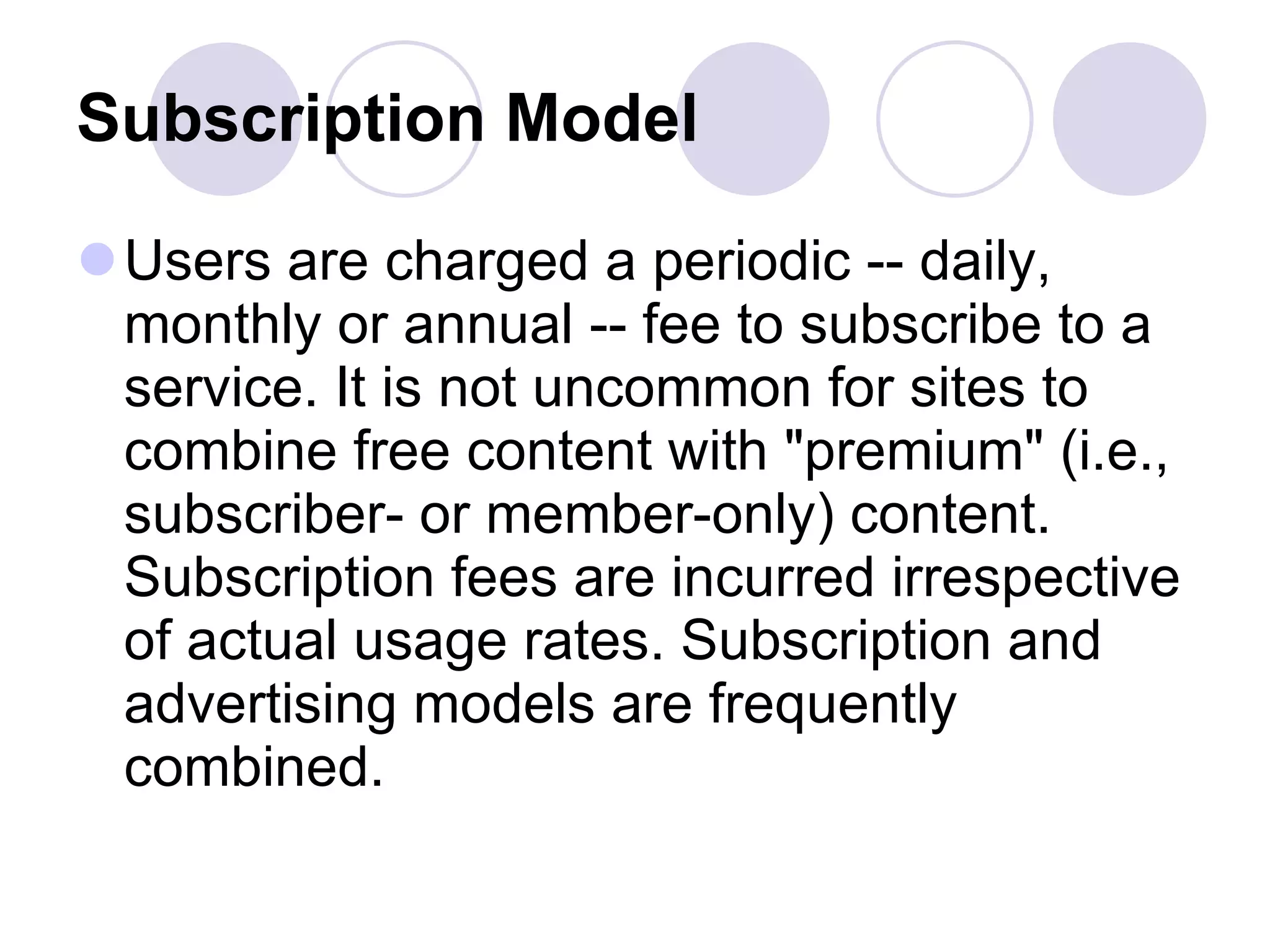 Subscription Model   Users are charged a periodic -- daily, monthly or annual -- fee to subscribe to a service. It is not uncommon for sites to combine free content with "premium" (i.e., subscriber- or member-only) content. Subscription fees are incurred irrespective of actual usage rates. Subscription and advertising models are frequently combined.  