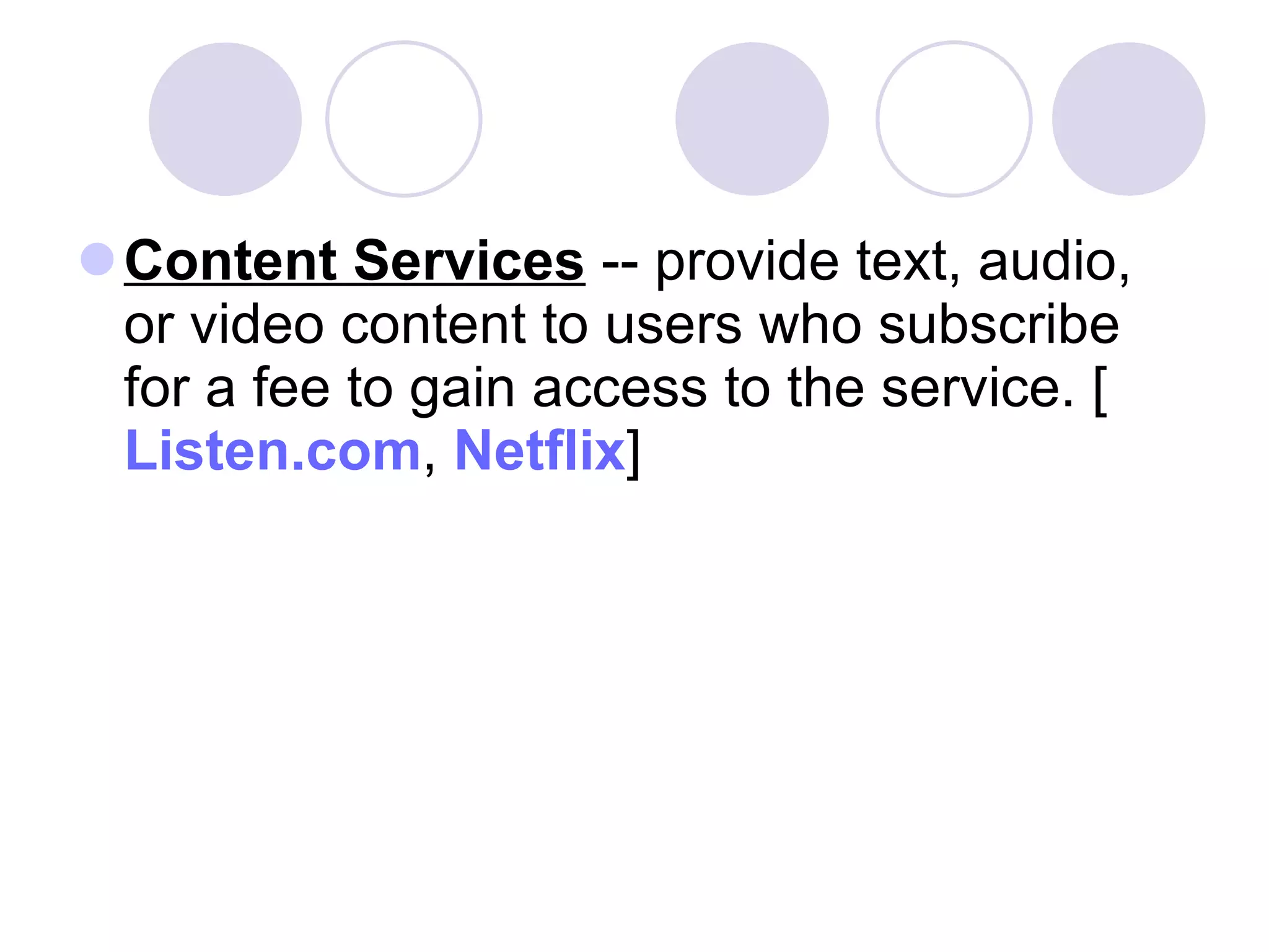 Content Services  -- provide text, audio, or video content to users who subscribe for a fee to gain access to the service. [ Listen.com ,  Netflix ]  