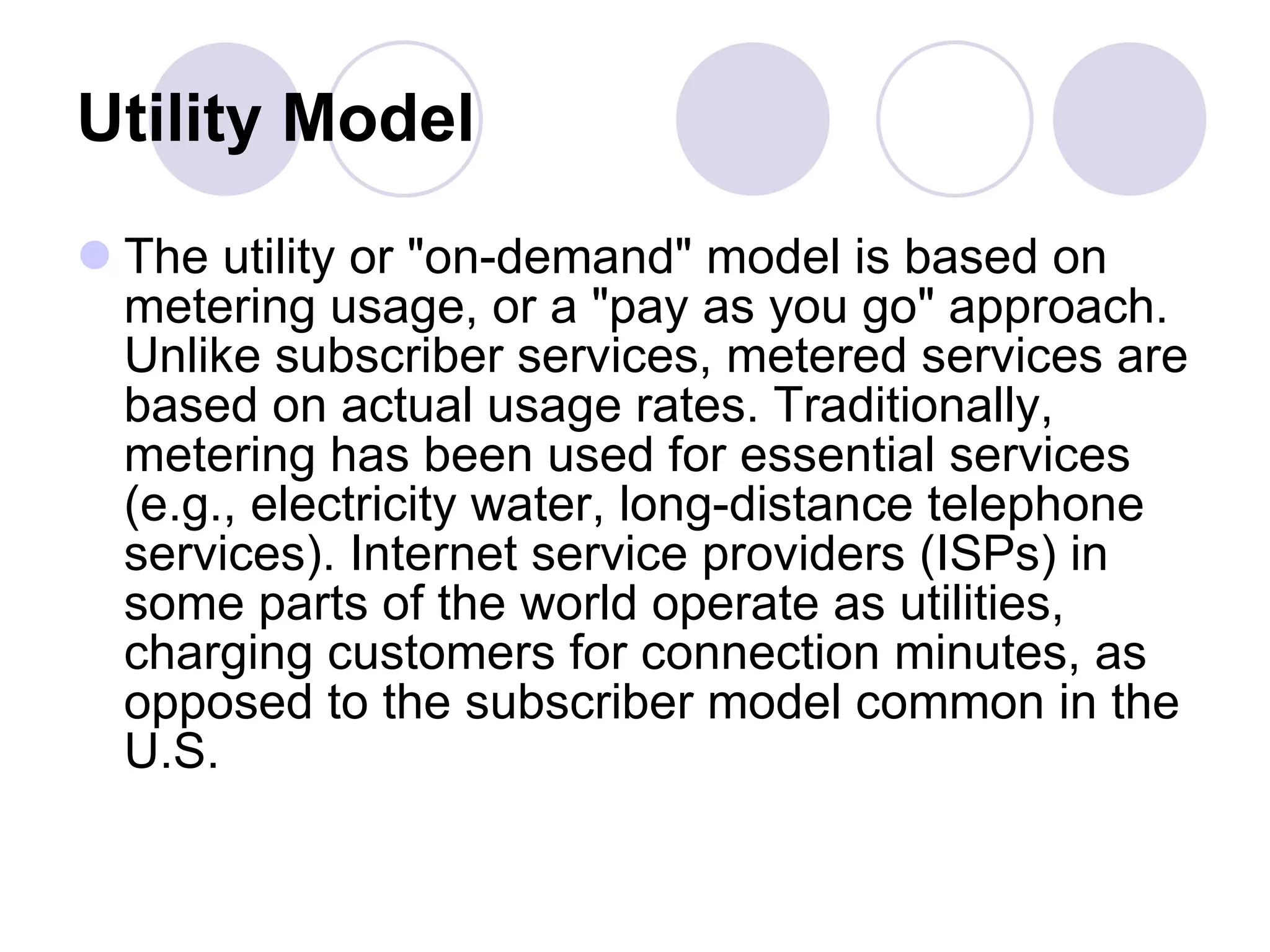 Utility Model   The utility or "on-demand" model is based on metering usage, or a "pay as you go" approach. Unlike subscriber services, metered services are based on actual usage rates. Traditionally, metering has been used for essential services (e.g., electricity water, long-distance telephone services). Internet service providers (ISPs) in some parts of the world operate as utilities, charging customers for connection minutes, as opposed to the subscriber model common in the U.S.  