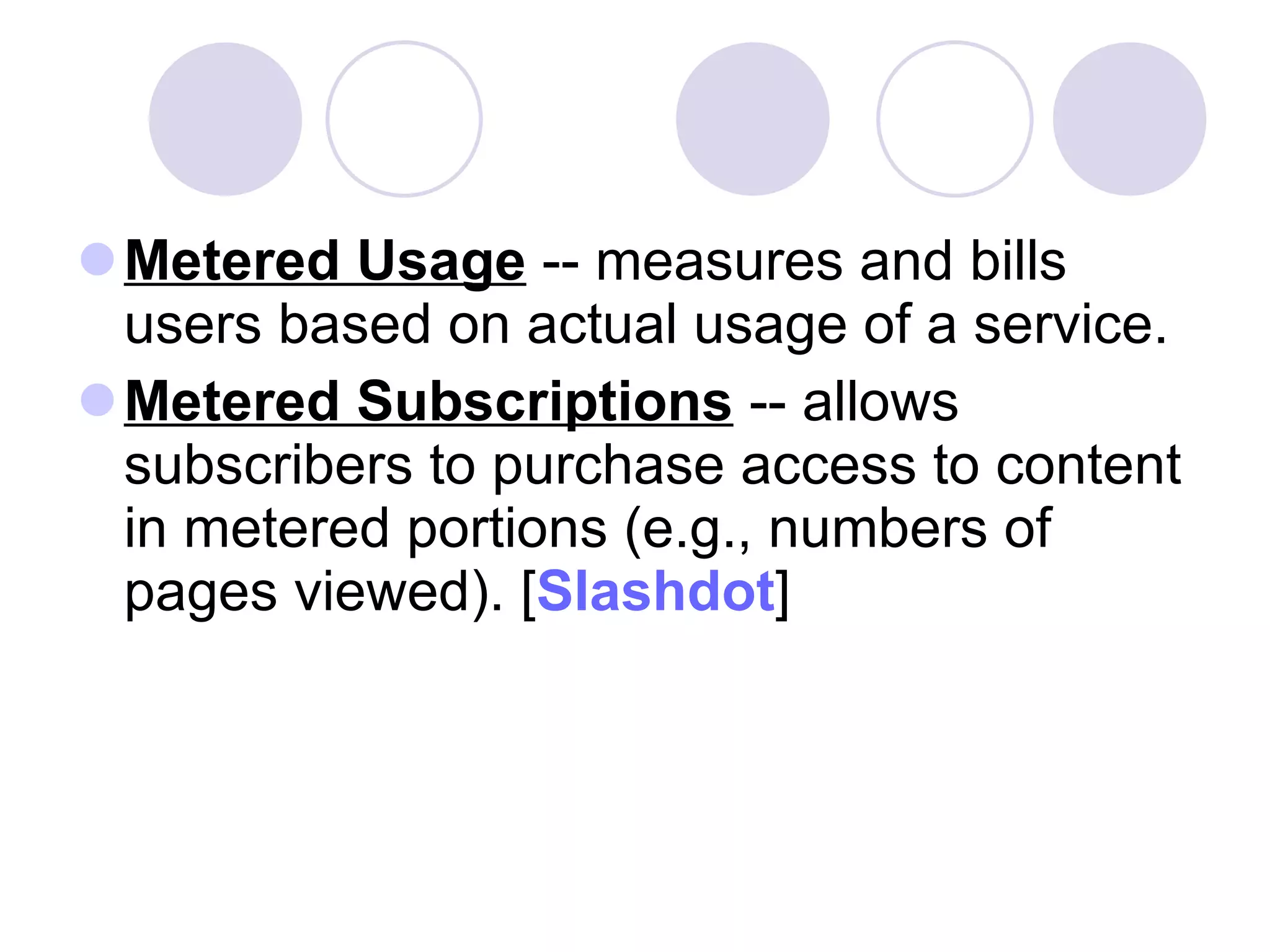 Metered Usage  -- measures and bills users based on actual usage of a service. Metered Subscriptions  -- allows subscribers to purchase access to content in metered portions (e.g., numbers of pages viewed). [ Slashdot ] 