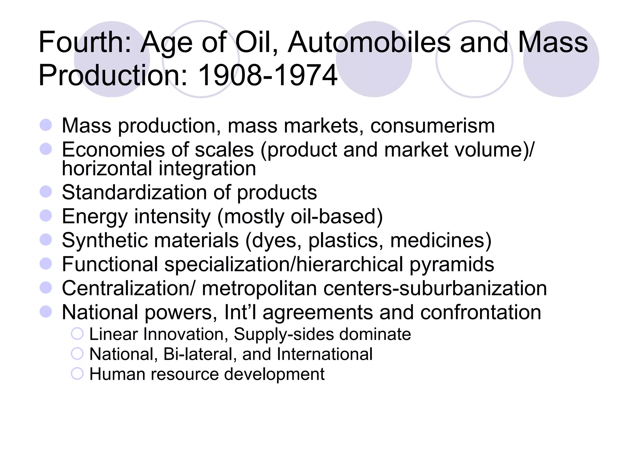 Fourth: Age of Oil, Automobiles and Mass Production: 1908-1974 Mass production, mass markets, consumerism Economies of scales (product and market volume)/ horizontal integration Standardization of products Energy intensity (mostly oil-based) Synthetic materials (dyes, plastics, medicines) Functional specialization/hierarchical pyramids Centralization/ metropolitan centers-suburbanization National powers, Int’l agreements and confrontation Linear Innovation, Supply-sides dominate National, Bi-lateral, and International Human resource development 