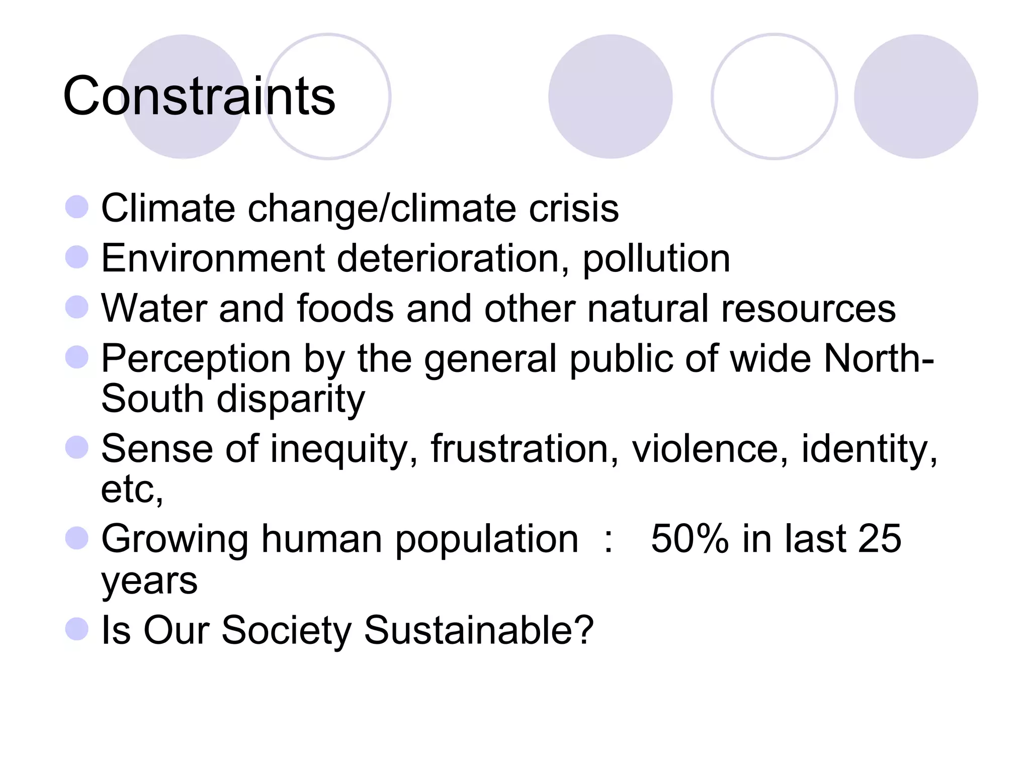 Constraints Climate change/climate crisis Environment deterioration, pollution Water and foods and other natural resources Perception by the general public of wide North-South disparity Sense of inequity, frustration, violence, identity, etc, Growing human population ：  50% in last 25 years Is Our Society Sustainable? 