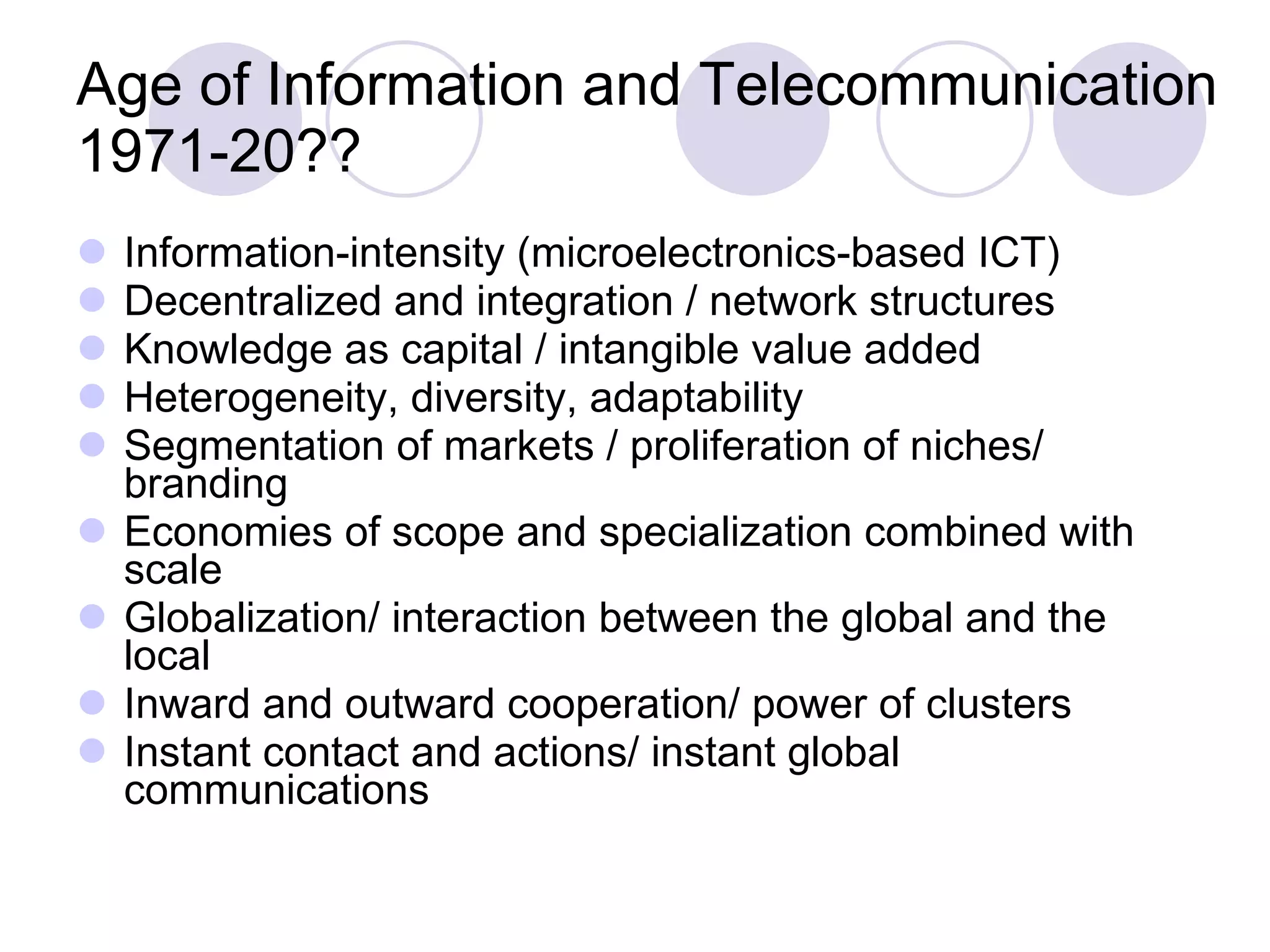 Age of Information and Telecommunication 1971-20?? Information-intensity (microelectronics-based ICT) Decentralized and integration / network structures Knowledge as capital / intangible value added Heterogeneity, diversity, adaptability Segmentation of markets / proliferation of niches/ branding Economies of scope and specialization combined with scale Globalization/ interaction between the global and the local Inward and outward cooperation/ power of clusters Instant contact and actions/ instant global communications 