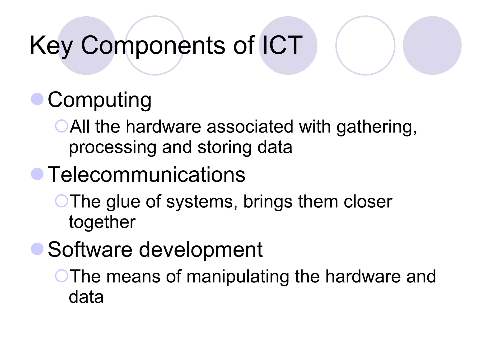 Key Components of ICT Computing All the hardware associated with gathering, processing and storing data Telecommunications The glue of systems, brings them closer together Software development The means of manipulating the hardware and data 