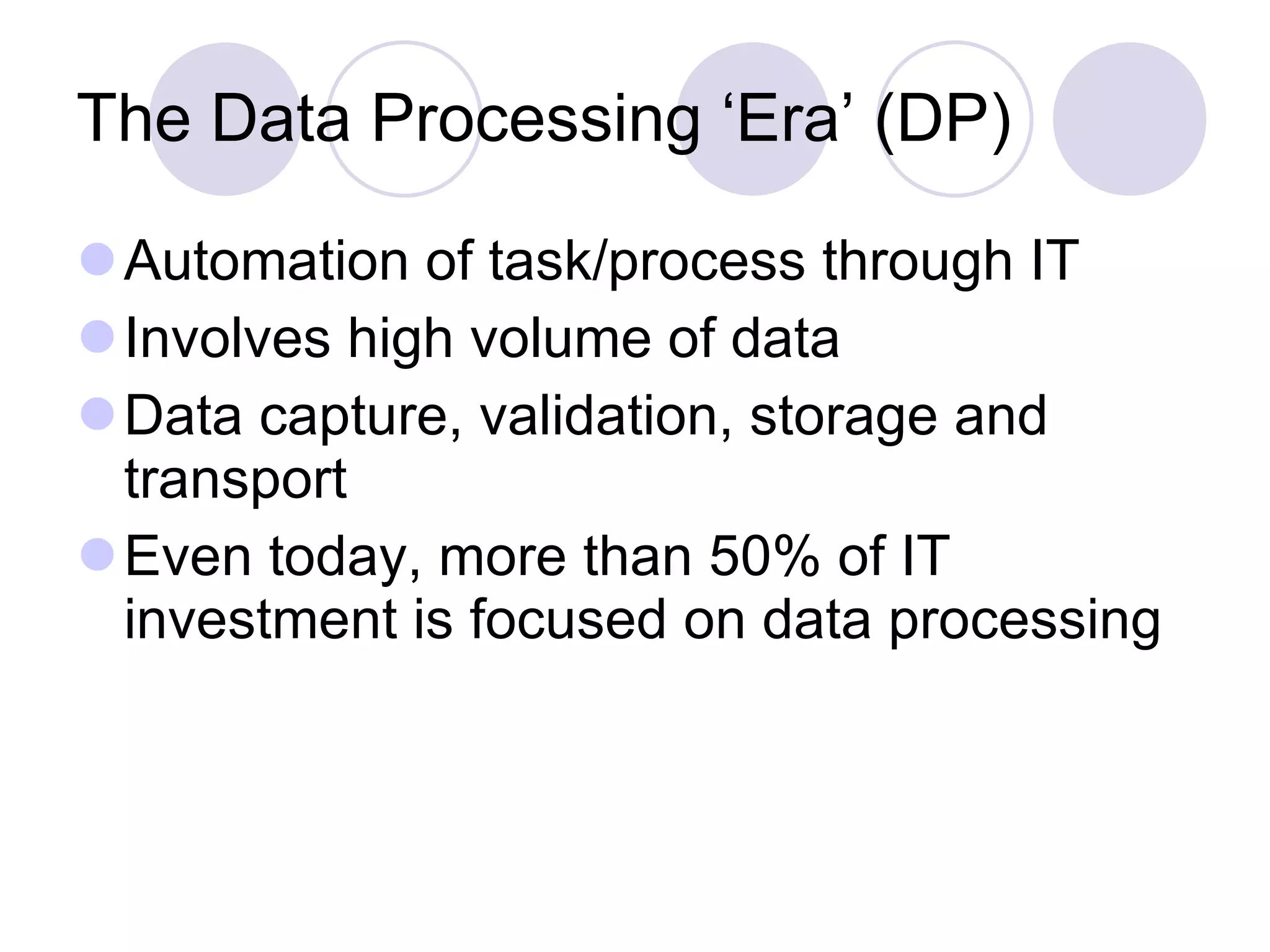 The Data Processing ‘Era’ (DP) Automation of task/process through IT Involves high volume of data Data capture, validation, storage and transport Even today, more than 50% of IT investment is focused on data processing 