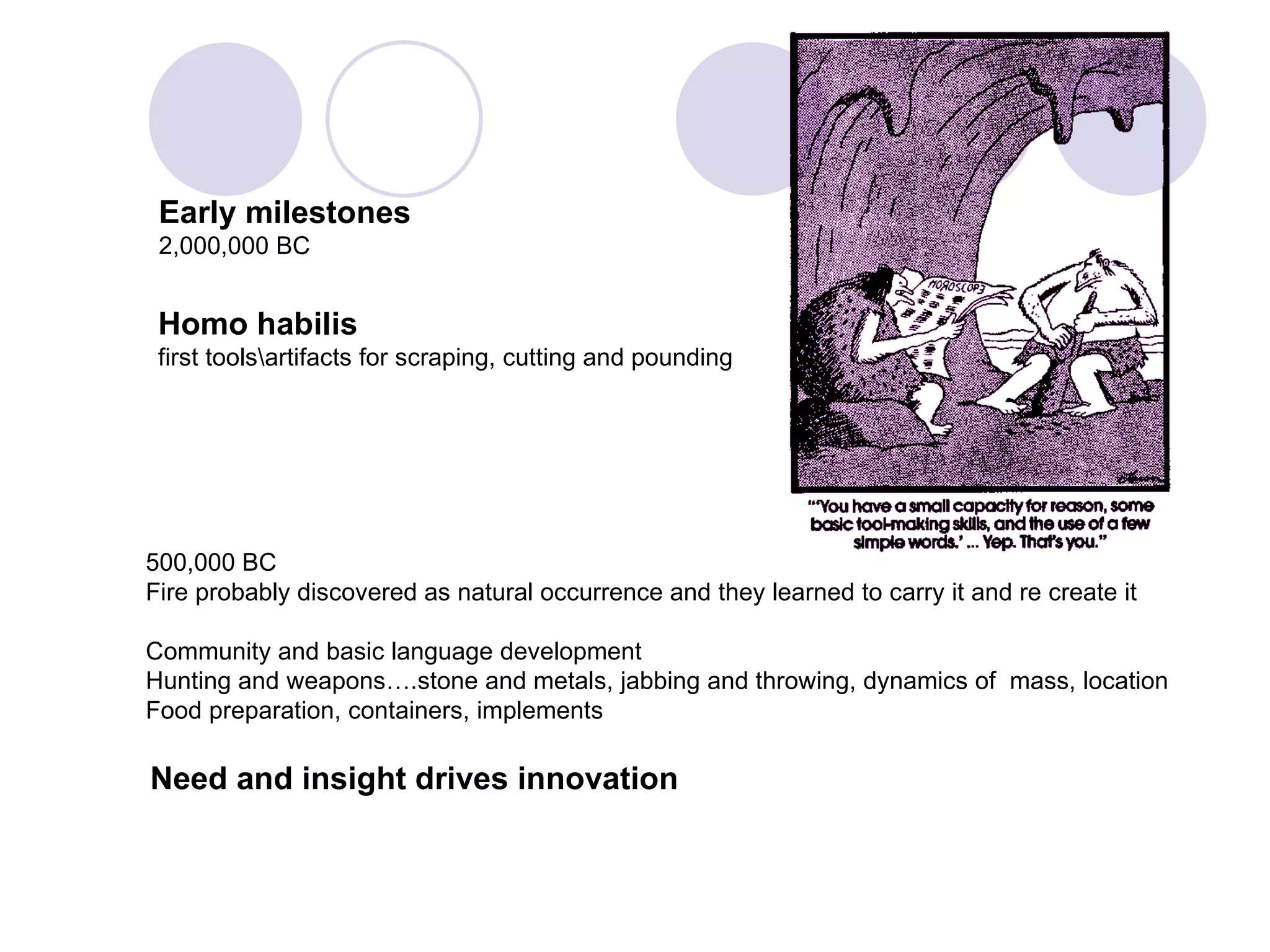 500,000 BC Fire probably discovered as natural occurrence and they learned to carry it and re create it Community and basic language development Hunting and weapons….stone and metals, jabbing and throwing, dynamics of  mass, location  Food preparation, containers, implements Early milestones 2,000,000 BC Need and insight drives innovation Homo habilis   first tools\artifacts for scraping, cutting and pounding 