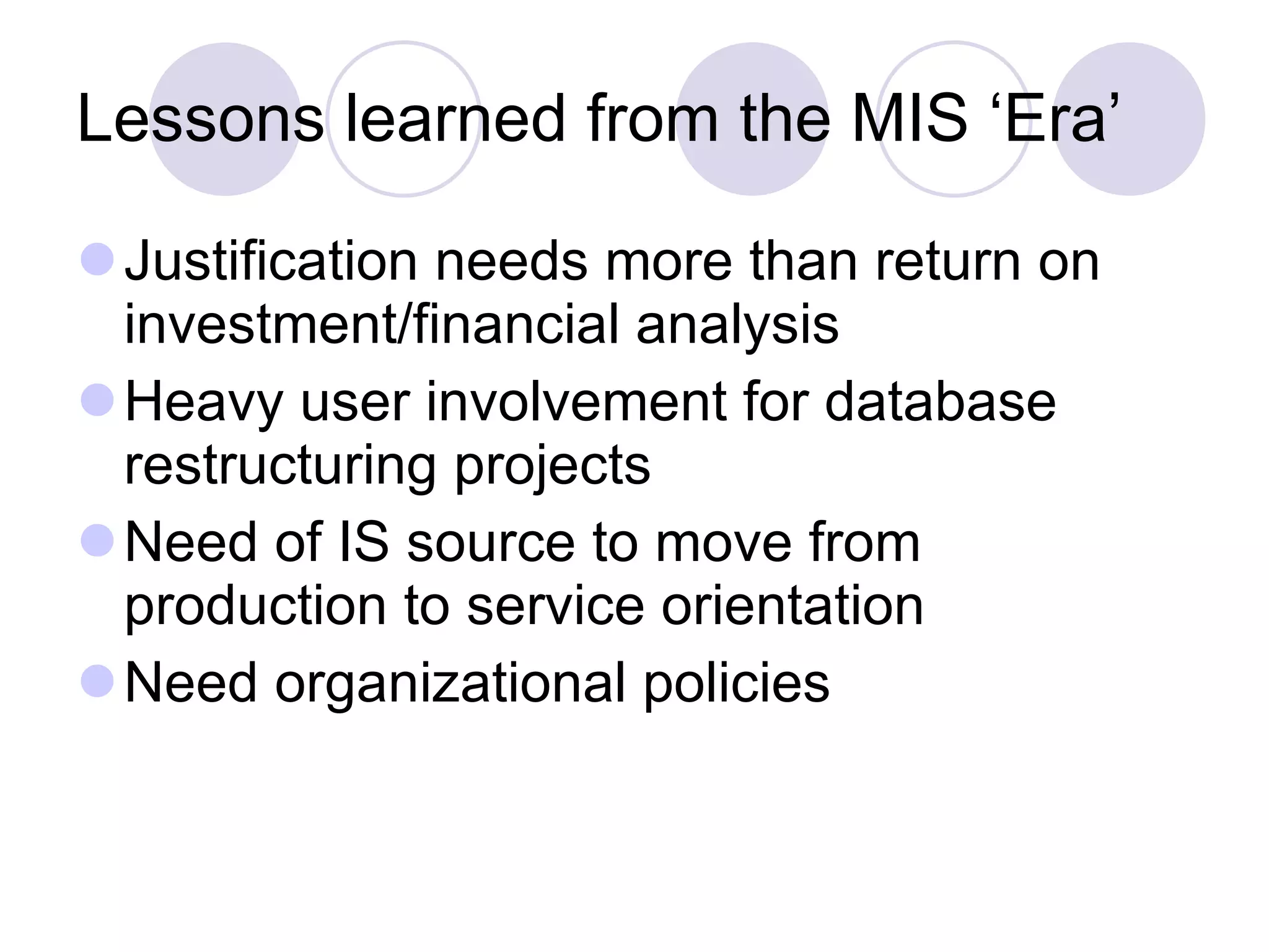 Lessons learned from the MIS ‘Era’ Justification needs more than return on investment/financial analysis Heavy user involvement for database restructuring projects Need of IS source to move from production to service orientation Need organizational policies 