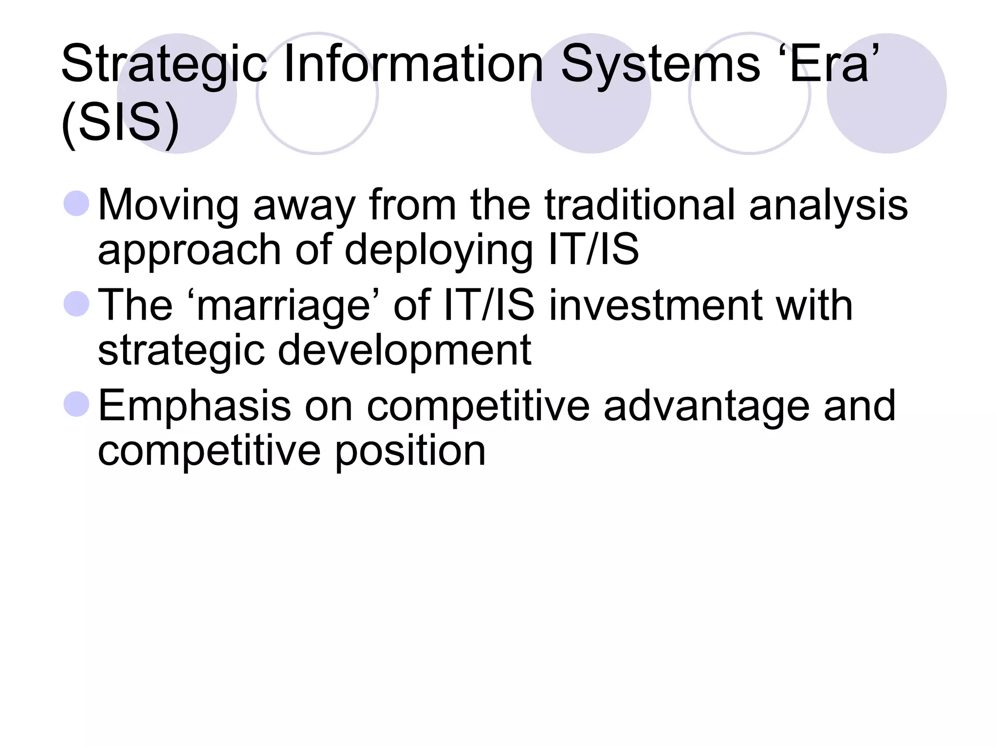 Strategic Information Systems ‘Era’ (SIS) Moving away from the traditional analysis approach of deploying IT/IS The ‘marriage’ of IT/IS investment with strategic development Emphasis on competitive advantage and competitive position 