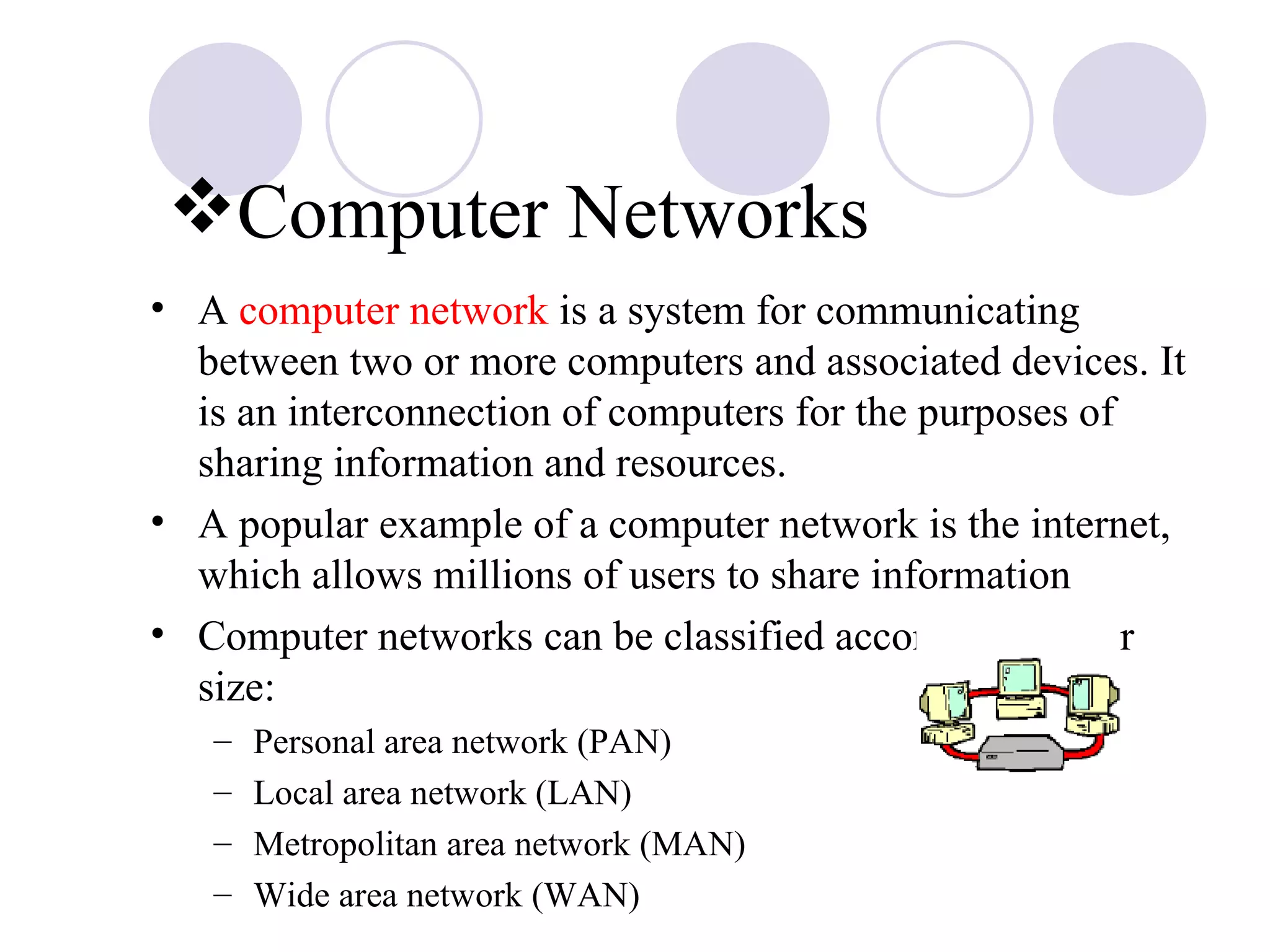 Computer Networks A  computer network  is a system for communicating between two or more computers and associated devices. It is an interconnection of computers for the purposes of sharing information and resources. A popular example of a computer network is the internet, which allows millions of users to share information Computer networks can be classified according to their size: Personal area network (PAN) Local area network (LAN) Metropolitan area network (MAN) Wide area network (WAN) 