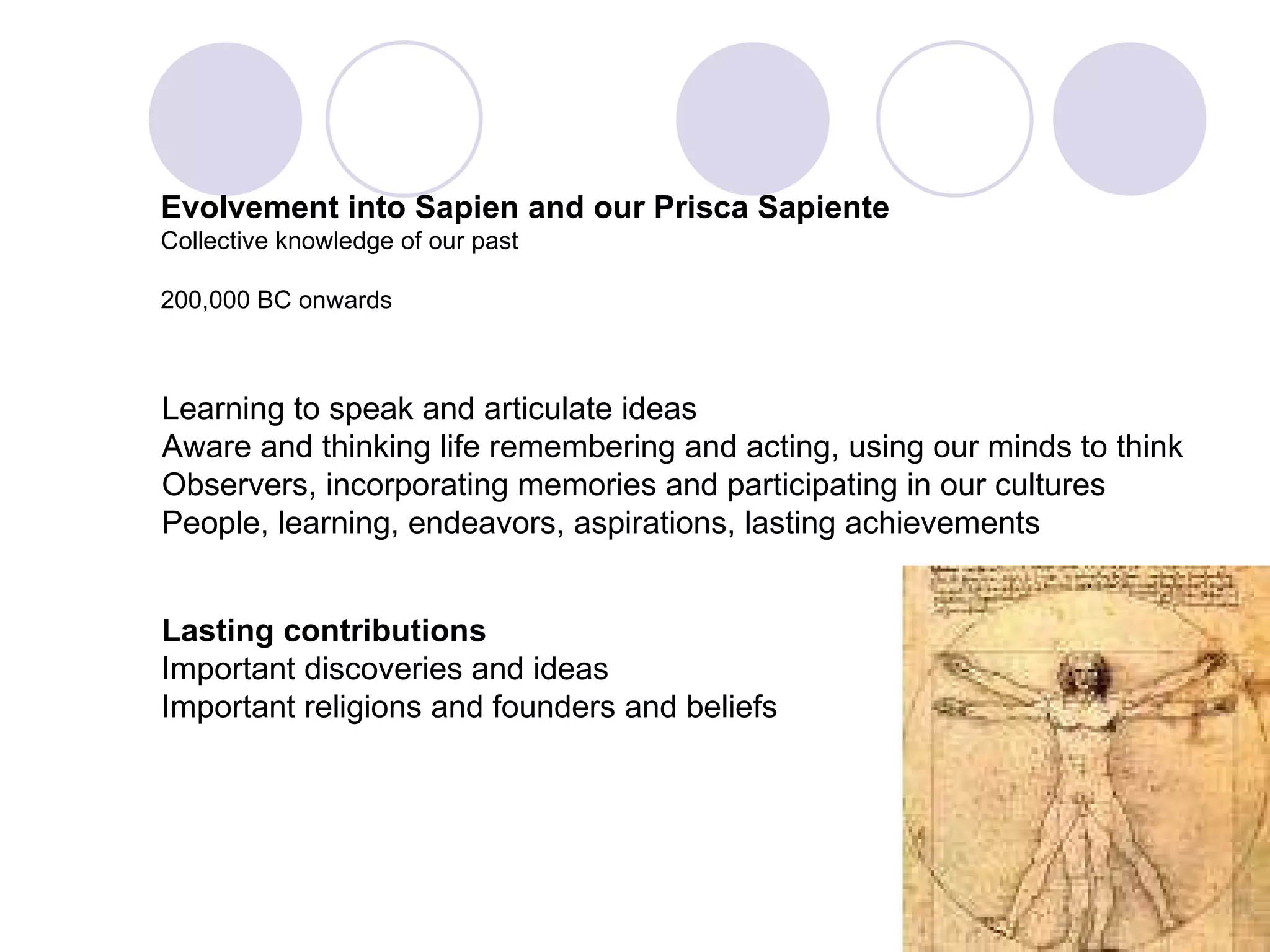 Evolvement into Sapien and our Prisca Sapiente Collective knowledge of our past 200,000 BC onwards Learning to speak and articulate ideas Aware and thinking life remembering and acting, using our minds to think Observers, incorporating memories and participating in our cultures People, learning, endeavors, aspirations, lasting achievements Lasting contributions Important discoveries and ideas Important religions and founders and beliefs 
