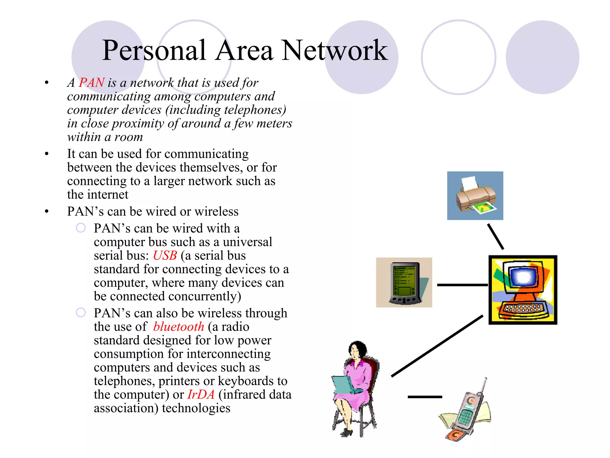 A  PAN  is a network that is used for communicating among computers and computer devices (including telephones) in close proximity of around a few meters within a room It can be used for communicating between the devices themselves, or for connecting to a larger network such as the internet  PAN’s can be wired or wireless PAN’s can be wired with a computer bus such as a universal serial bus:  USB  (a serial bus standard for connecting devices to a computer, where many devices can be connected concurrently) PAN’s can also be wireless through the use of  bluetooth  (a radio standard designed for low power consumption for interconnecting computers and devices such as telephones, printers or keyboards to the computer) or  IrDA  (infrared data association) technologies Personal Area Network 