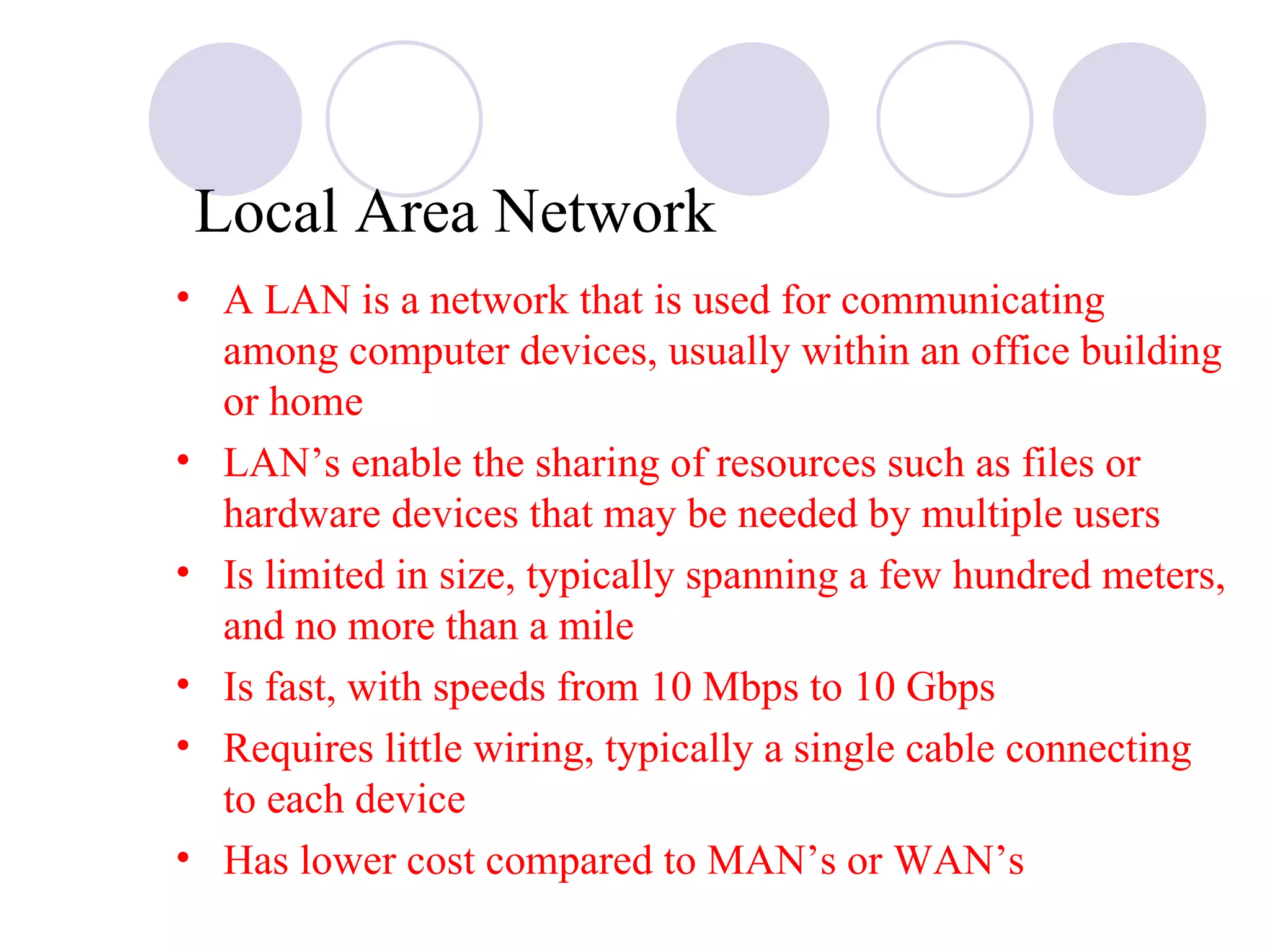 A LAN is a network that is used for communicating among computer devices, usually within an office building or home LAN’s enable the sharing of resources such as files or hardware devices that may be needed by multiple users  Is limited in size, typically spanning a few hundred meters, and no more than a mile Is fast, with speeds from 10 Mbps to 10 Gbps Requires little wiring, typically a single cable connecting to each device Has lower cost compared to MAN’s or WAN’s Local Area Network 