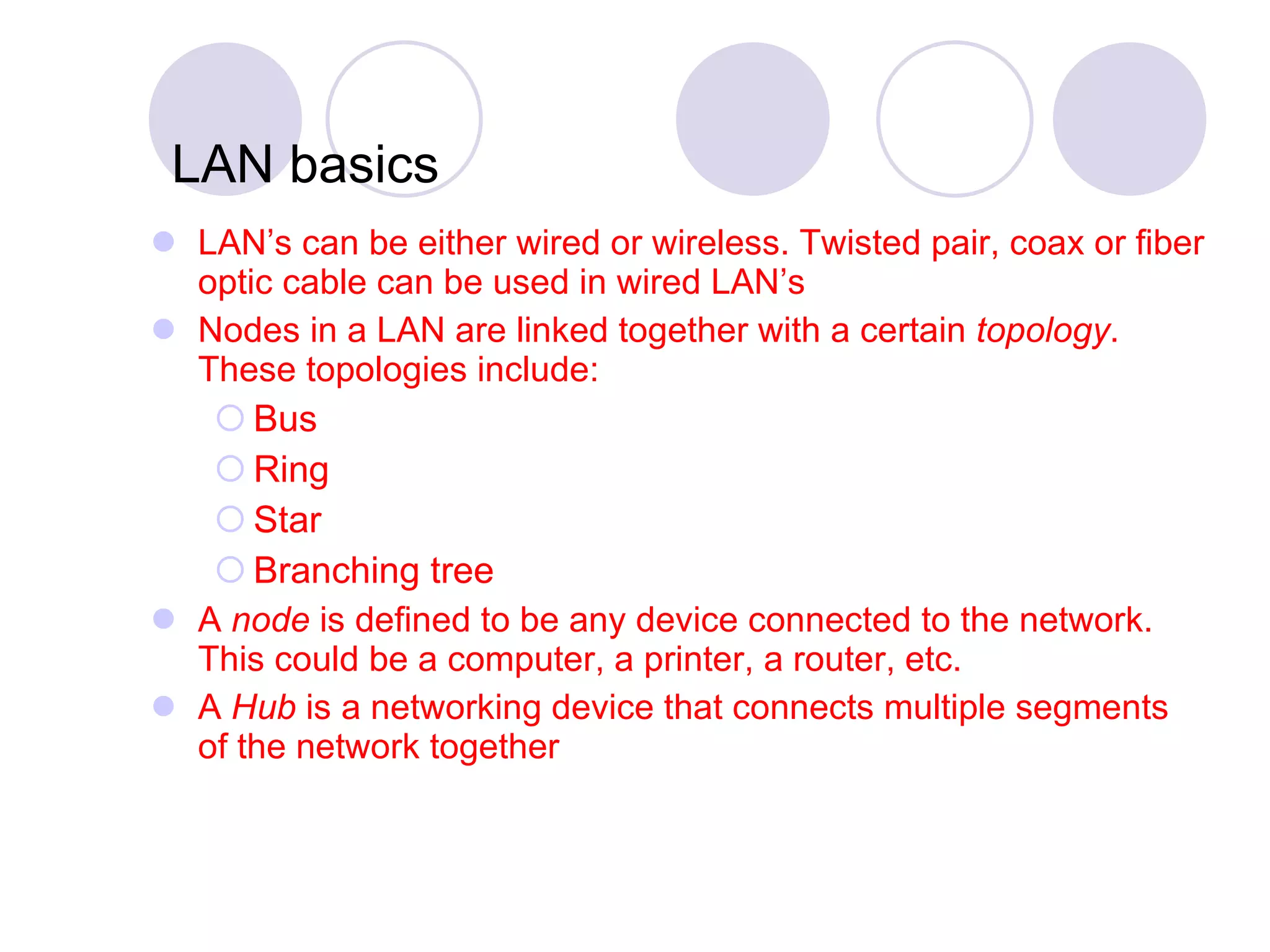 LAN basics LAN’s can be either wired or wireless. Twisted pair, coax or fiber optic cable can be used in wired LAN’s Nodes in a LAN are linked together with a certain  topology . These topologies include: Bus Ring Star Branching tree A  node  is defined to be any device connected to the network. This could be a computer, a printer, a router, etc. A  Hub  is a networking device that connects multiple segments of the network together 