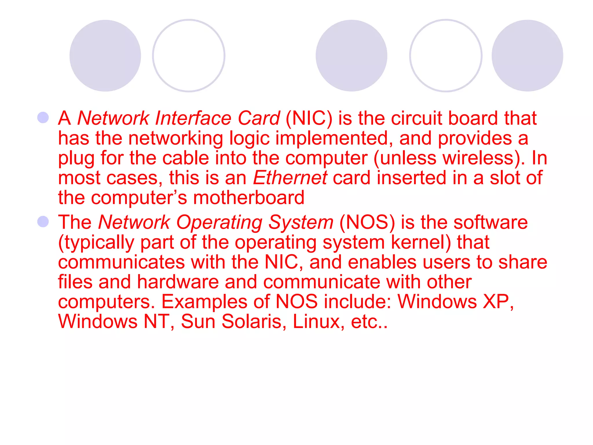 A  Network Interface Card  (NIC) is the circuit board that has the networking logic implemented, and provides a plug for the cable into the computer (unless wireless). In most cases, this is an  Ethernet  card inserted in a slot of the computer’s motherboard  The  Network Operating System  (NOS) is the software (typically part of the operating system kernel) that communicates with the NIC, and enables users to share files and hardware and communicate with other computers. Examples of NOS include: Windows XP, Windows NT, Sun Solaris, Linux, etc.. 