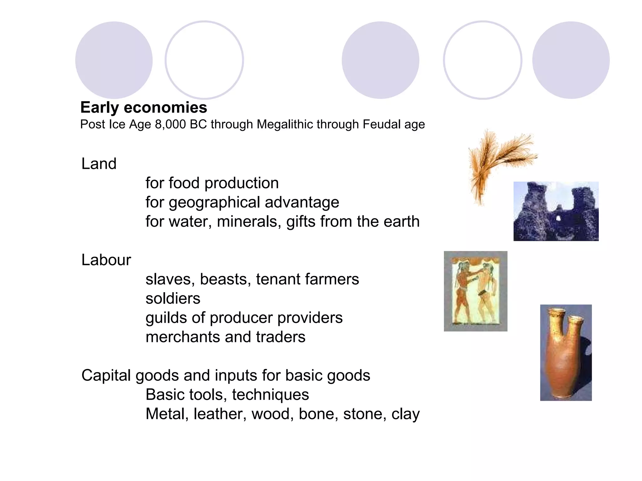 Land  for food production for geographical advantage for water, minerals, gifts from the earth Labour slaves, beasts, tenant farmers soldiers guilds of producer providers merchants and traders  Capital goods and inputs for basic goods Basic tools, techniques Metal, leather, wood, bone, stone, clay Early economies Post Ice Age 8,000 BC through Megalithic through Feudal age 