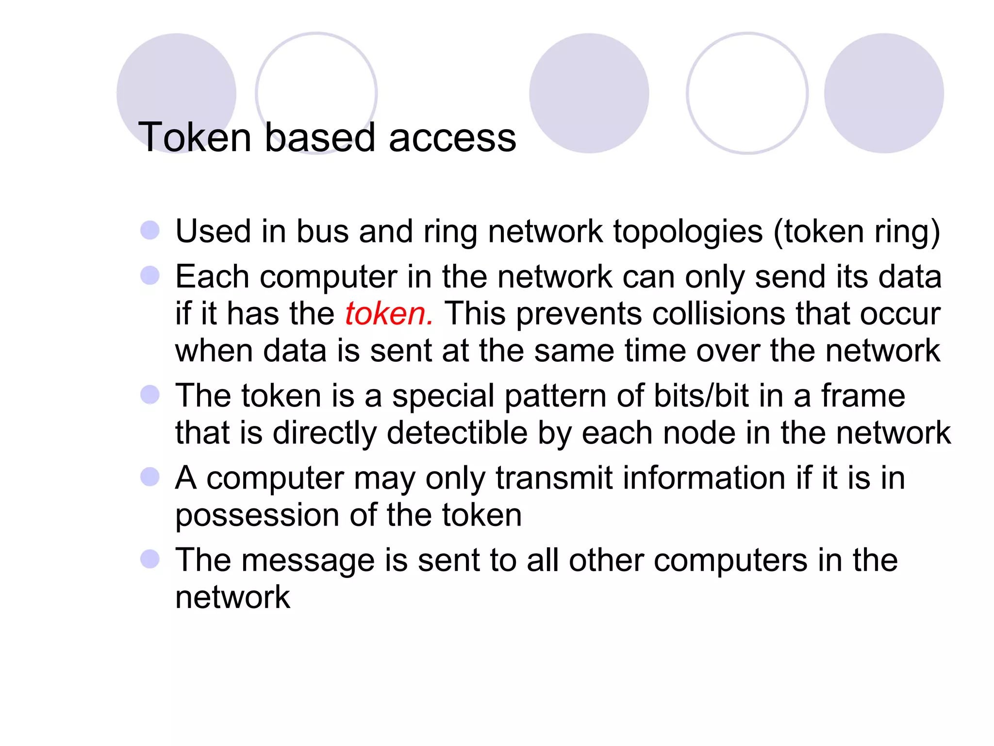 Token based access Used in bus and ring network topologies (token ring) Each computer in the network can only send its data if it has the  token.  This prevents collisions that occur when data is sent at the same time over the network The token is a special pattern of bits/bit in a frame that is directly detectible by each node in the network A computer may only transmit information if it is in possession of the token The message is sent to all other computers in the network 