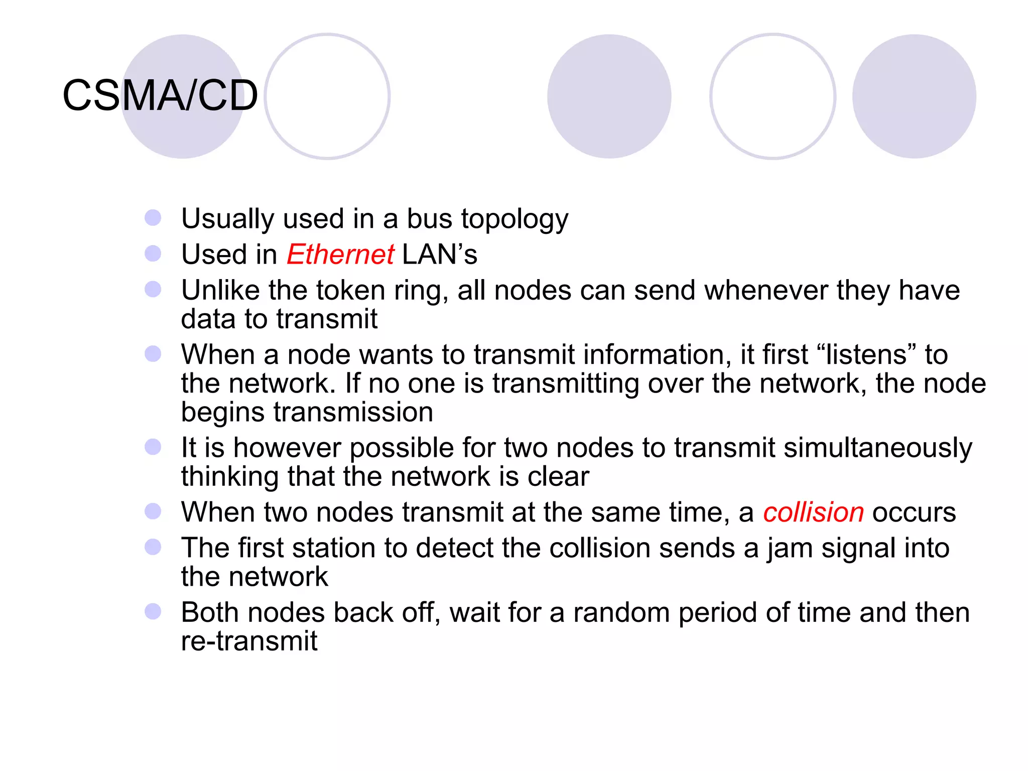 CSMA/CD Usually used in a bus topology Used in  Ethernet  LAN’s Unlike the token ring, all nodes can send whenever they have data to transmit When a node wants to transmit information, it first “listens” to the network. If no one is transmitting over the network, the node begins transmission It is however possible for two nodes to transmit simultaneously thinking that the network is clear When two nodes transmit at the same time, a  collision  occurs The first station to detect the collision sends a jam signal into the network Both nodes back off, wait for a random period of time and then re-transmit 