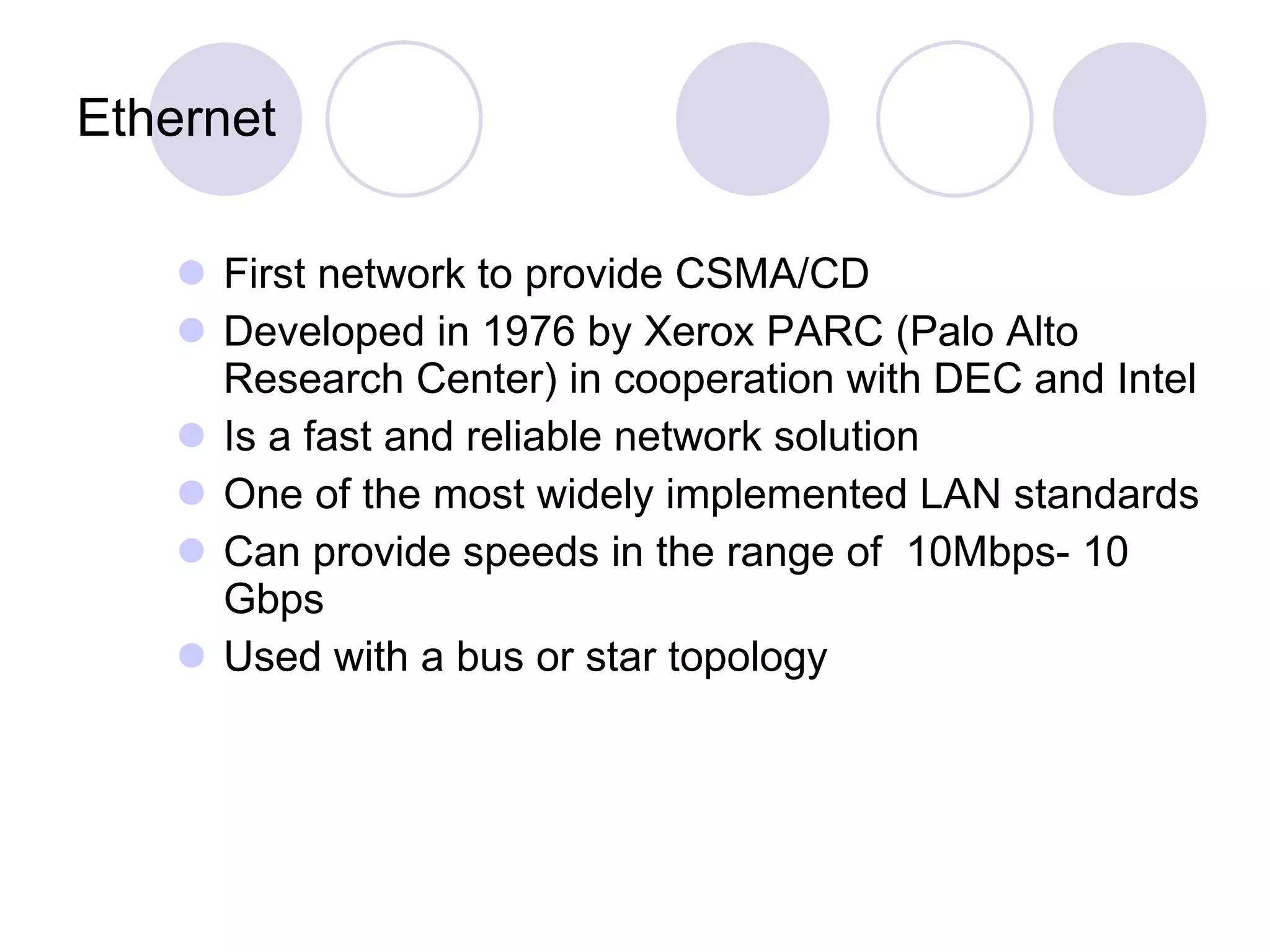 Ethernet First network to provide CSMA/CD Developed in 1976 by Xerox PARC (Palo Alto Research Center) in cooperation with DEC and Intel Is a fast and reliable network solution One of the most widely implemented LAN standards  Can provide speeds in the range of  10Mbps- 10 Gbps Used with a bus or star topology 