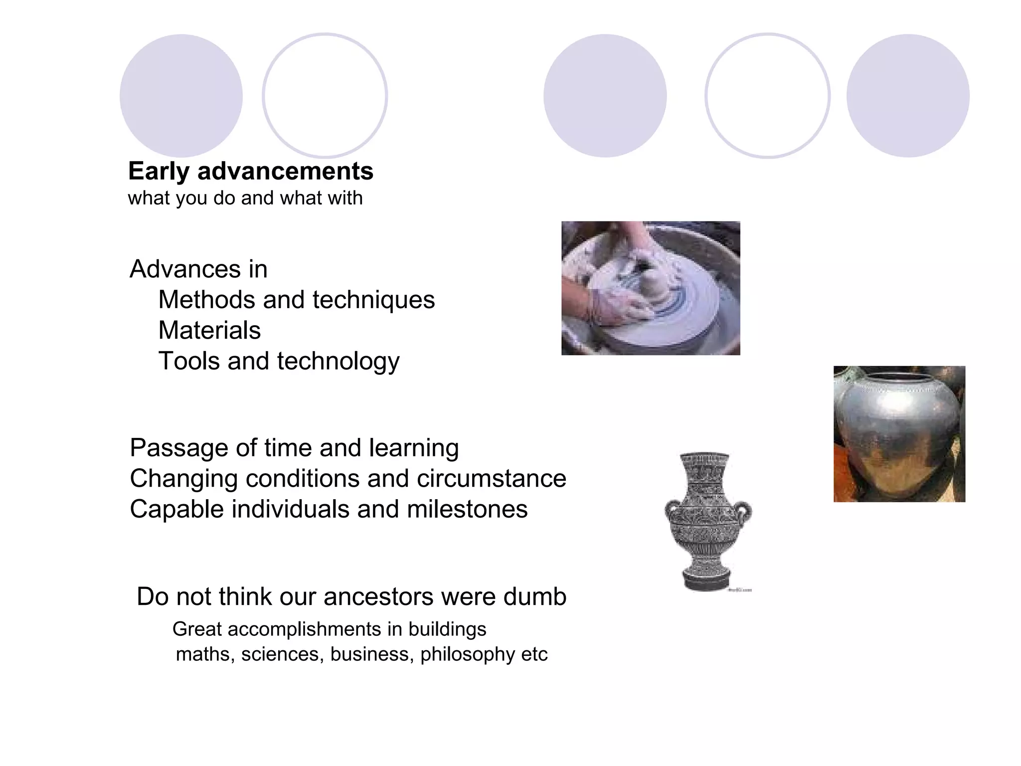 Advances in  Methods and techniques Materials Tools and technology Early advancements what you do and what with Passage of time and learning Changing conditions and circumstance Capable individuals and milestones  Do not think our ancestors were dumb   Great accomplishments in buildings   maths, sciences, business, philosophy etc 