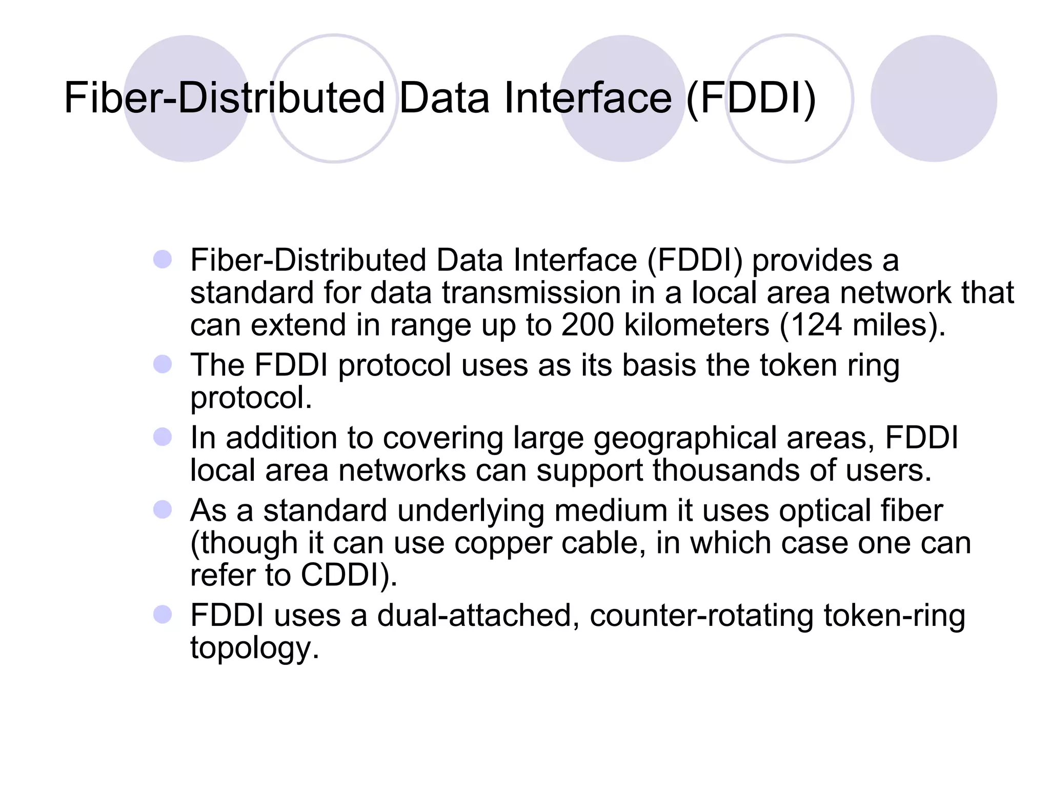 Fiber-Distributed Data Interface (FDDI) Fiber-Distributed Data Interface (FDDI) provides a standard for data transmission in a local area network that can extend in range up to 200 kilometers (124 miles).  The FDDI protocol uses as its basis the token ring protocol.  In addition to covering large geographical areas, FDDI local area networks can support thousands of users.  As a standard underlying medium it uses optical fiber (though it can use copper cable, in which case one can refer to CDDI).  FDDI uses a dual-attached, counter-rotating token-ring topology. 