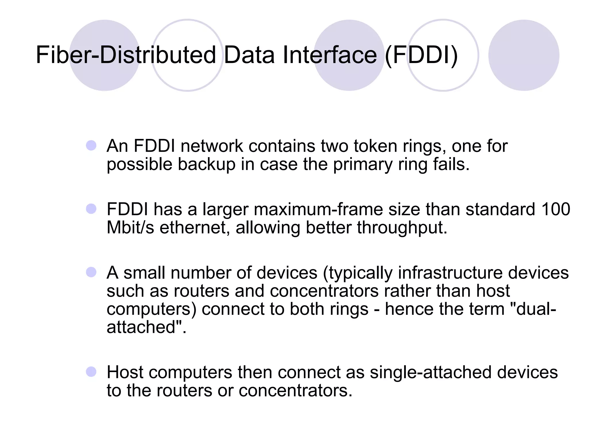 Fiber-Distributed Data Interface (FDDI) An FDDI network contains two token rings, one for possible backup in case the primary ring fails.  FDDI has a larger maximum-frame size than standard 100 Mbit/s ethernet, allowing better throughput. A small number of devices (typically infrastructure devices such as routers and concentrators rather than host computers) connect to both rings - hence the term "dual-attached".  Host computers then connect as single-attached devices to the routers or concentrators. 