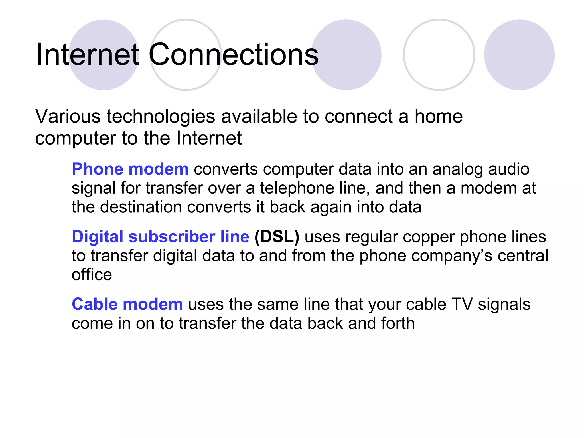 Internet Connections Various technologies available to connect a home computer to the Internet Phone modem  converts computer data into an analog audio signal for transfer over a telephone line, and then a modem at the destination converts it back again into data Digital subscriber line  (DSL)  uses regular copper phone lines to transfer digital data to and from the phone company’s central office Cable modem   uses   the same line that your cable TV signals come in on to transfer the data back and forth 