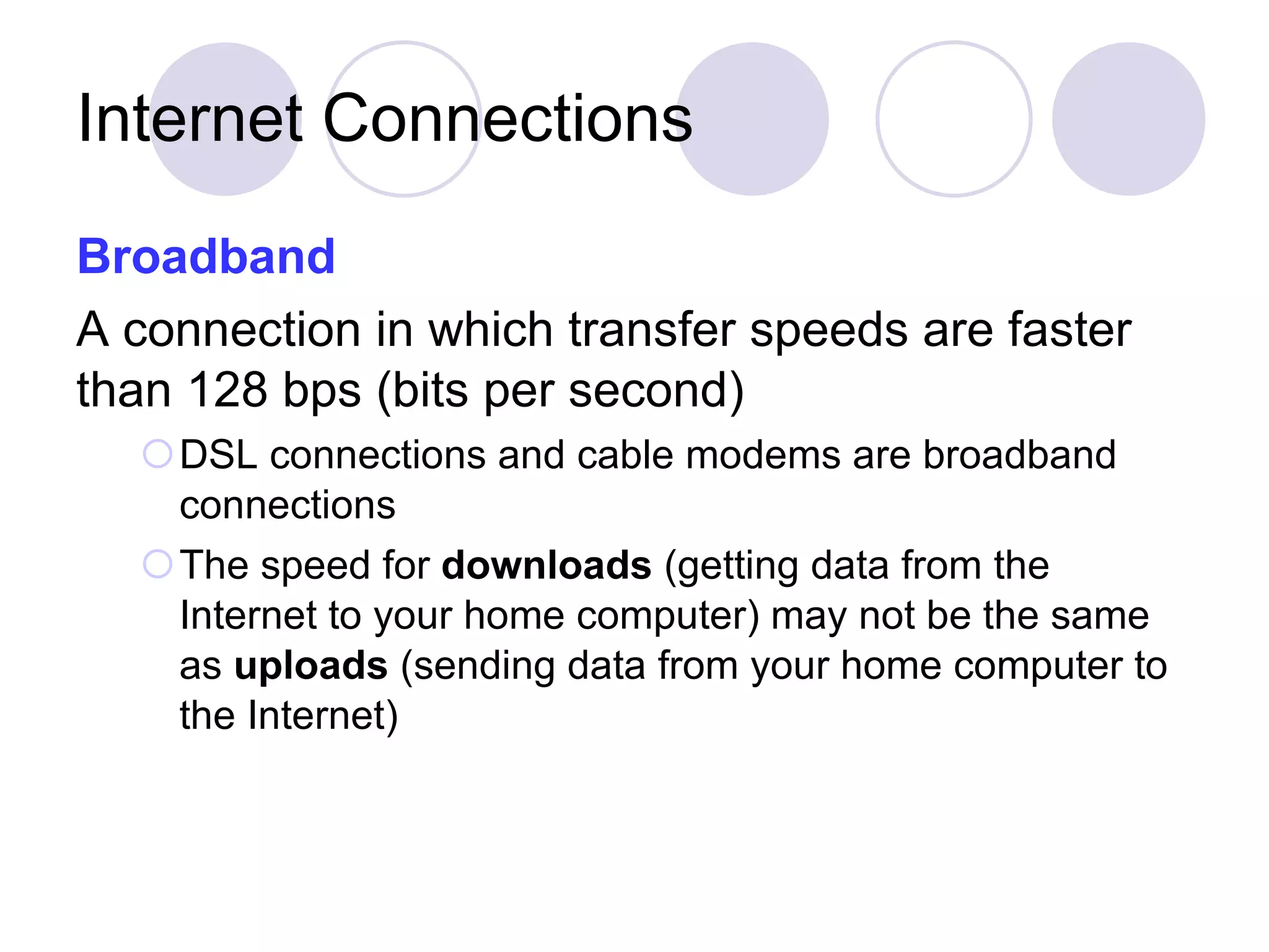 Internet Connections Broadband   A connection in which transfer speeds are faster than 128 bps (bits per second) DSL connections and cable modems are broadband connections The speed for  downloads  (getting data from the Internet to your home computer) may not be the same as  uploads  (sending data from your home computer to the Internet) 