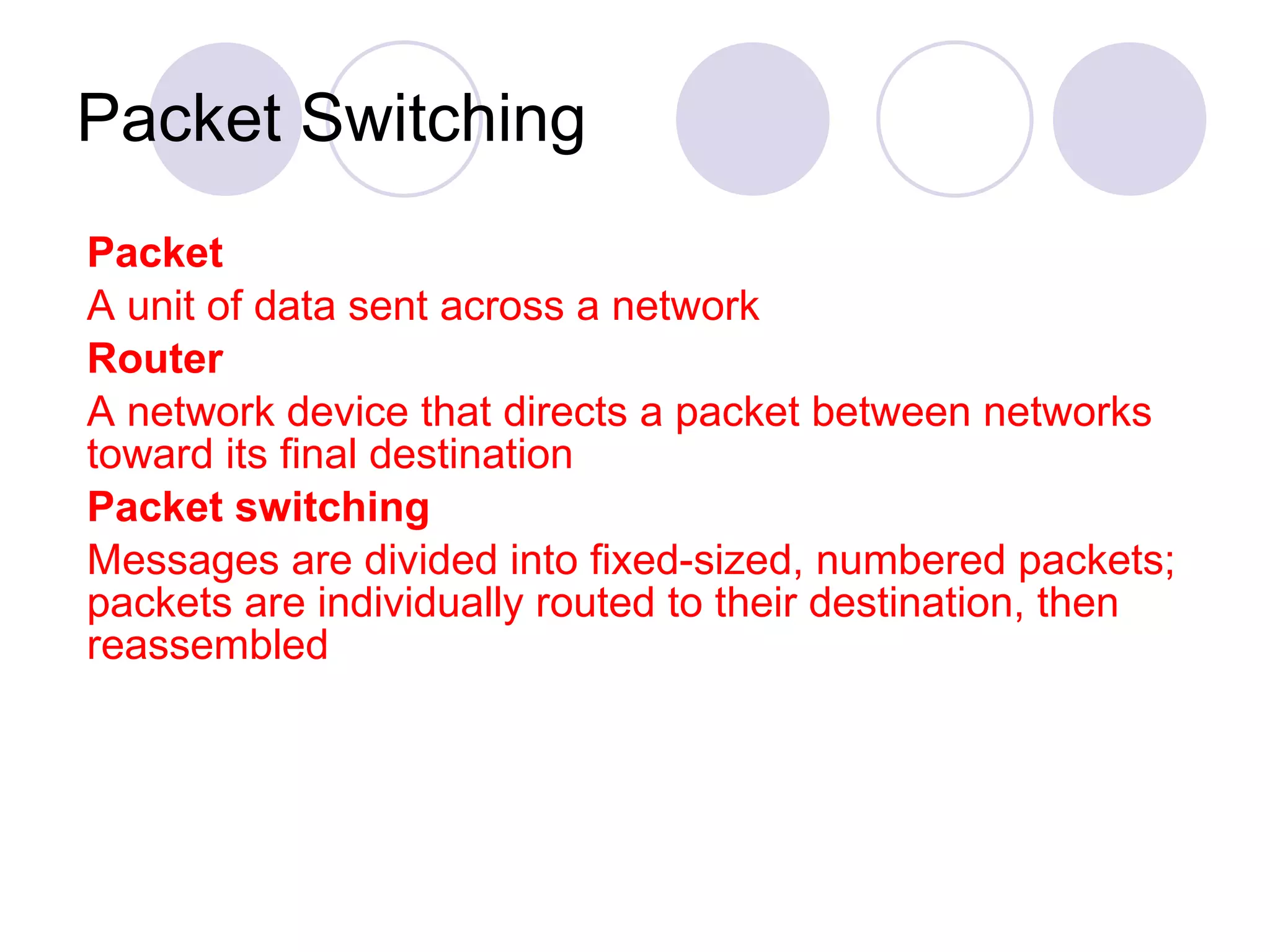 Packet Switching Packet A unit of data sent across a network  Router A network device that directs a packet between networks toward its final destination  Packet switching Messages are divided into fixed-sized, numbered packets; packets are individually routed to their destination, then reassembled 