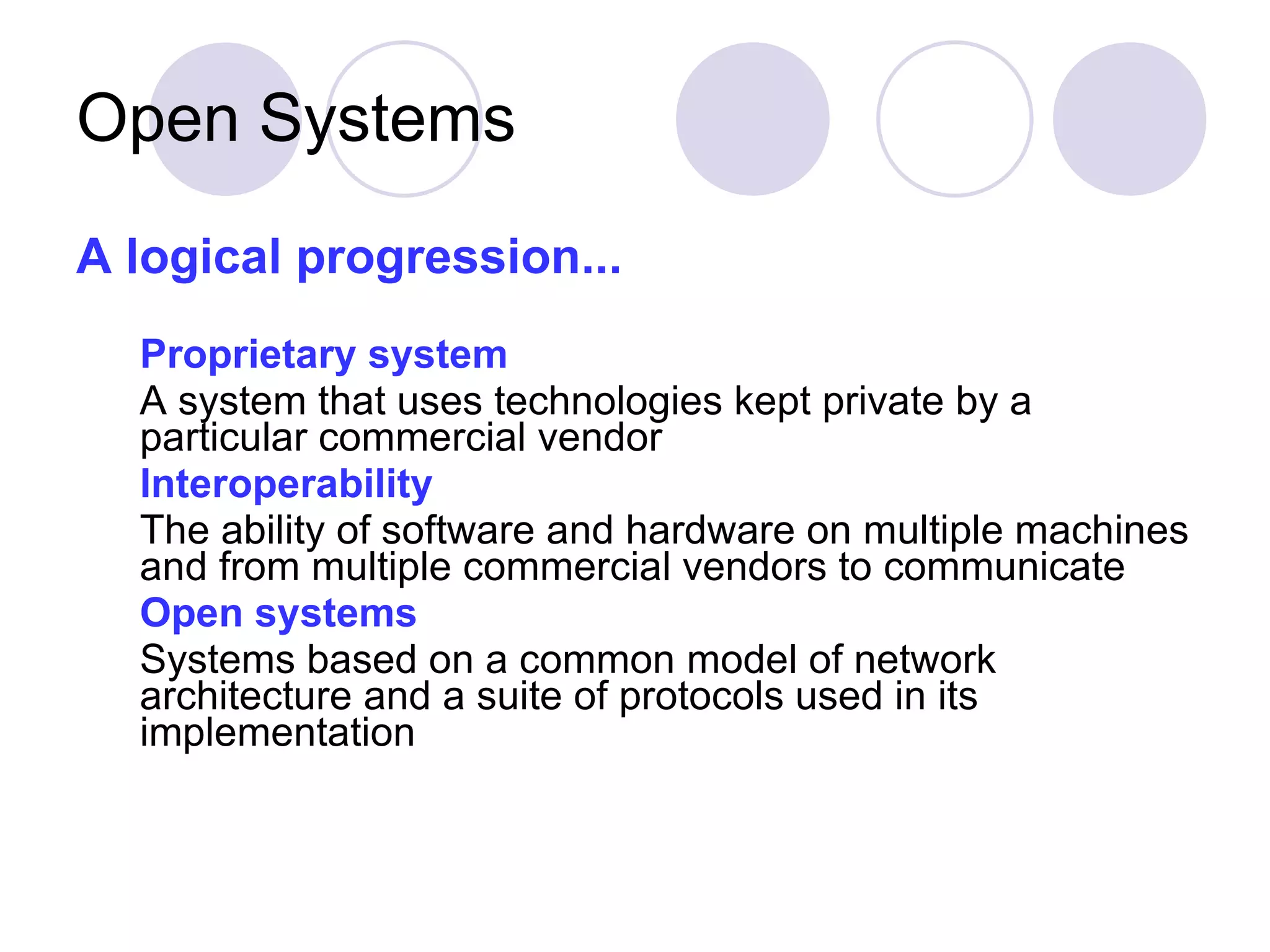 Open Systems A logical progression... Proprietary system   A system that uses technologies kept private by a particular commercial vendor Interoperability   The ability of software and hardware on multiple machines and from multiple commercial vendors to communicate Open systems   Systems based on a common model of network architecture and a suite of protocols used in its implementation 