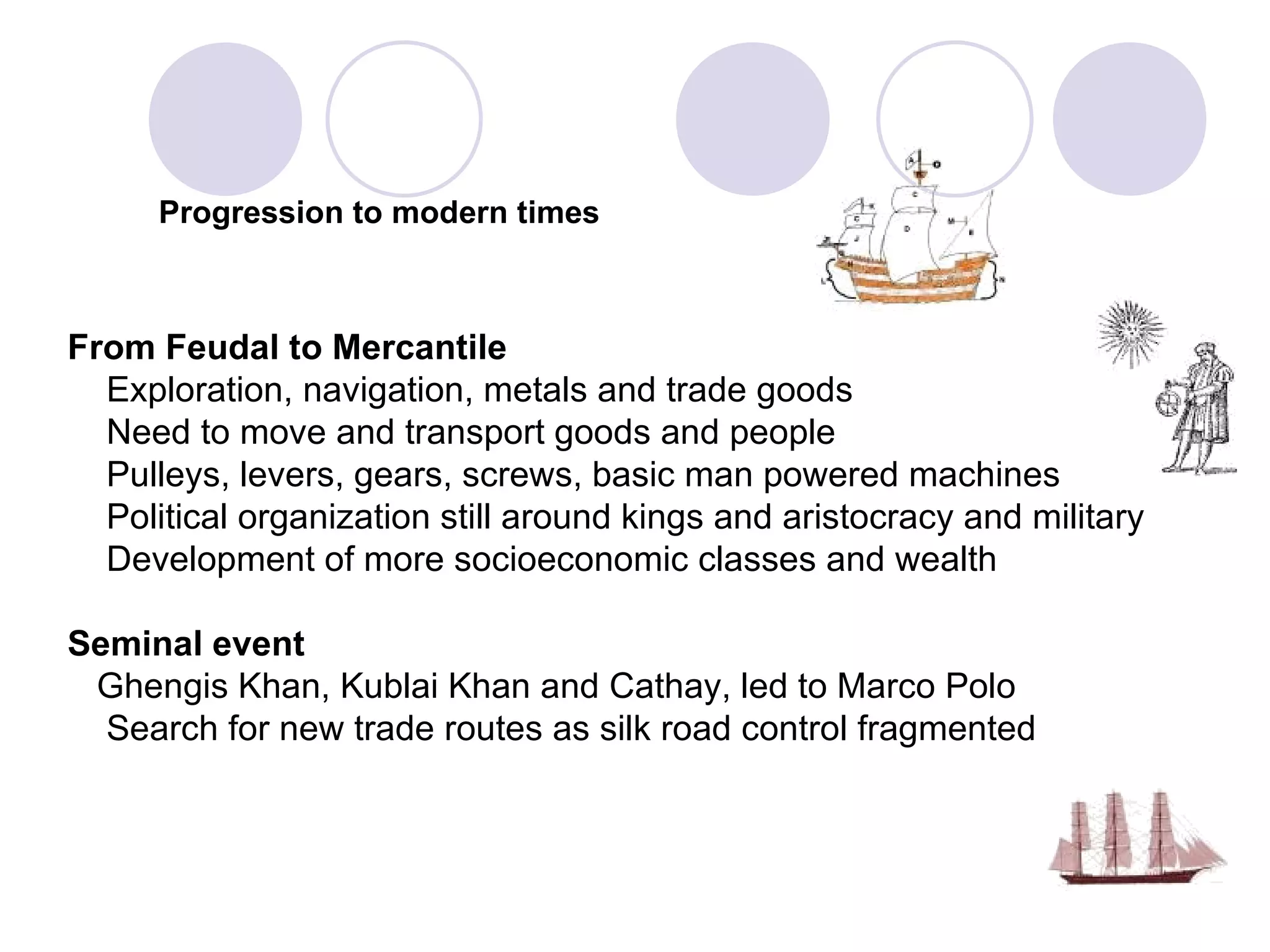 Progression to modern times From Feudal to Mercantile   Exploration, navigation, metals and trade goods Need to move and transport goods and people Pulleys, levers, gears, screws, basic man powered machines   Political organization still around kings and aristocracy and military   Development of more socioeconomic classes and wealth Seminal event   Ghengis Khan, Kublai Khan and Cathay, led to Marco Polo  Search for new trade routes as silk road control fragmented  