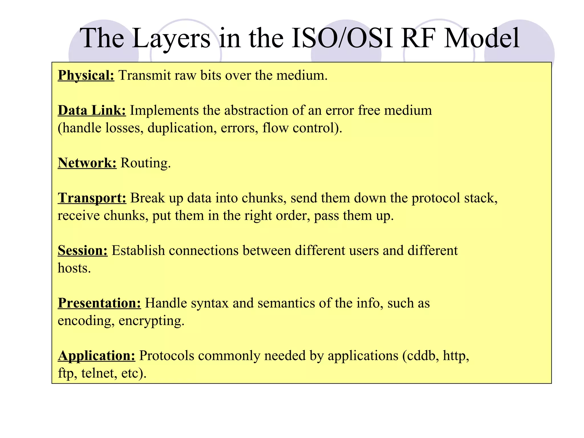 The Layers in the ISO/OSI RF Model Physical:  Transmit raw bits over the medium. Data Link:  Implements the abstraction of an error free medium (handle losses, duplication, errors, flow control). Network:  Routing. Transport:  Break up data into chunks, send them down the protocol stack, receive chunks, put them in the right order, pass them up. Session:  Establish connections between different users and different hosts. Presentation:  Handle syntax and semantics of the info, such as  encoding, encrypting. Application:  Protocols commonly needed by applications (cddb, http, ftp, telnet, etc). 