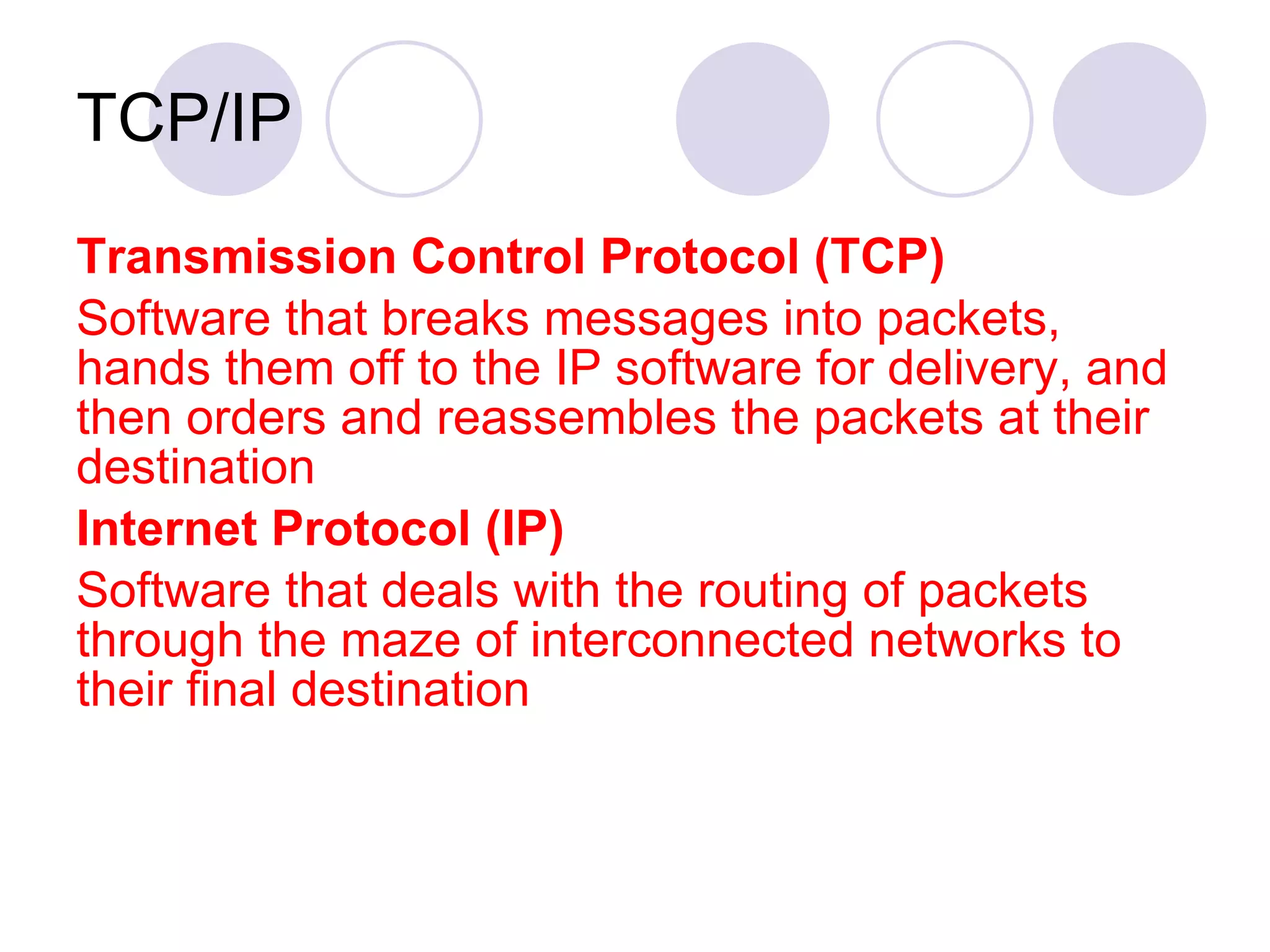 TCP/IP Transmission Control Protocol (TCP) Software that breaks messages into packets, hands them off to the IP software for delivery, and then orders and reassembles the packets at their destination Internet Protocol (IP) Software that deals with the routing of packets through the maze of interconnected networks to their final destination 