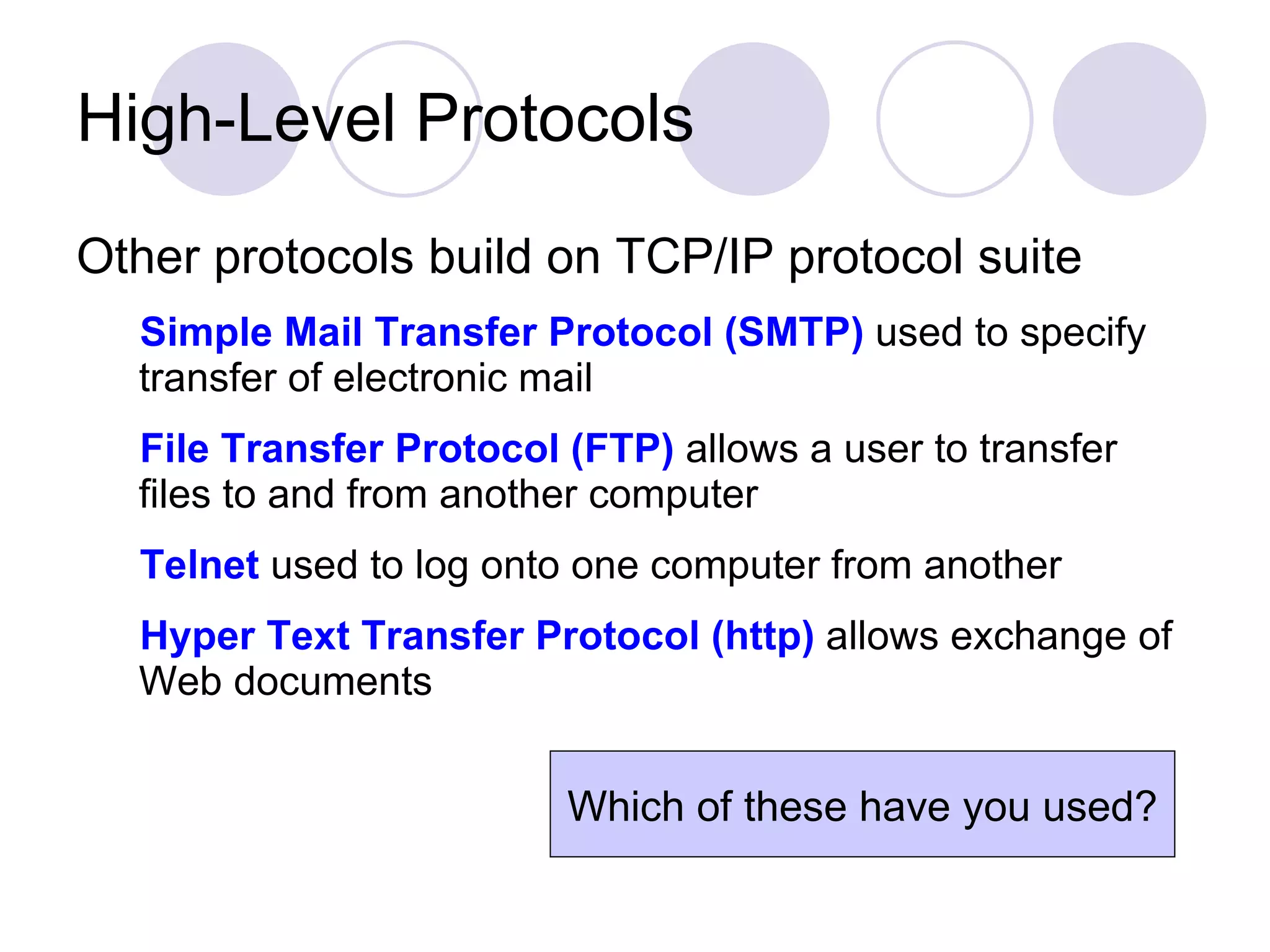 High-Level Protocols Other protocols build on TCP/IP protocol suite Simple Mail Transfer Protocol (SMTP)  used to specify transfer of electronic mail File Transfer Protocol (FTP)  allows a user to transfer files to and from another computer Telnet  used to log onto one computer from another Hyper Text Transfer Protocol (http)  allows exchange of Web documents Which of these have you used? 