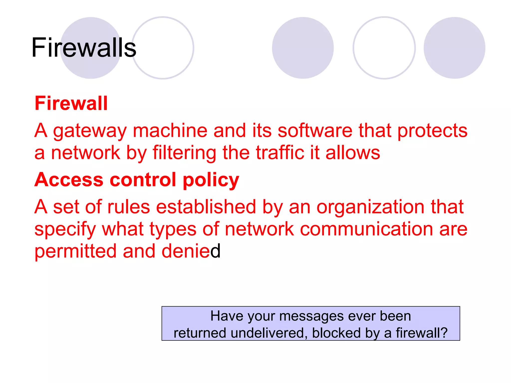 Firewalls Firewall   A gateway machine and its software that protects a network by filtering the traffic it allows Access control policy A set of rules established by an organization that specify what types of network communication are permitted and denie d Have your messages ever been returned undelivered, blocked by a firewall? 