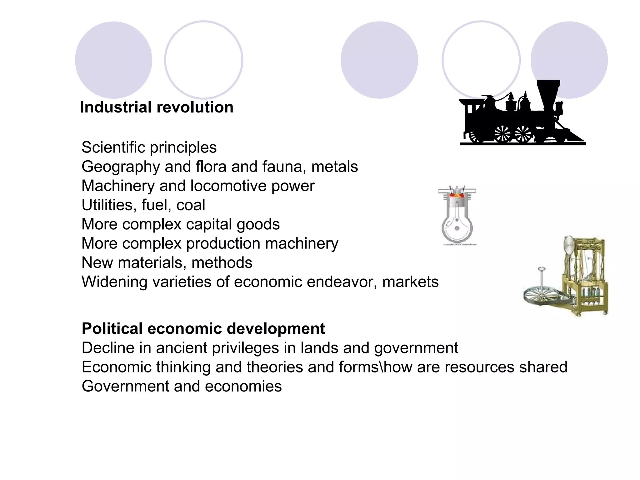 Industrial revolution Scientific principles Geography and flora and fauna, metals Machinery and locomotive power Utilities, fuel, coal More complex capital goods More complex production machinery New materials, methods Widening varieties of economic endeavor, markets Political economic development Decline in ancient privileges in lands and government  Economic thinking and theories and forms\how are resources shared Government and economies 