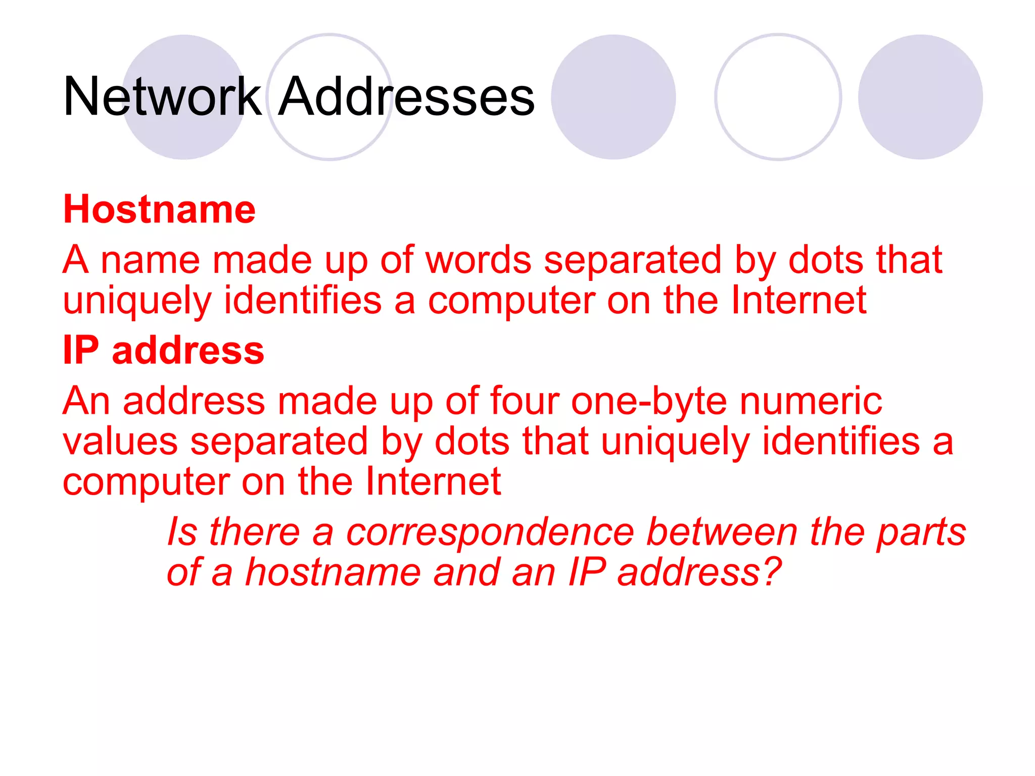 Network Addresses Hostname   A name made up of words separated by dots that uniquely identifies a computer on the Internet IP address An address made up of four one-byte numeric values separated by dots that uniquely identifies a computer on the Internet Is there a correspondence between the parts  of a hostname and an IP address? 