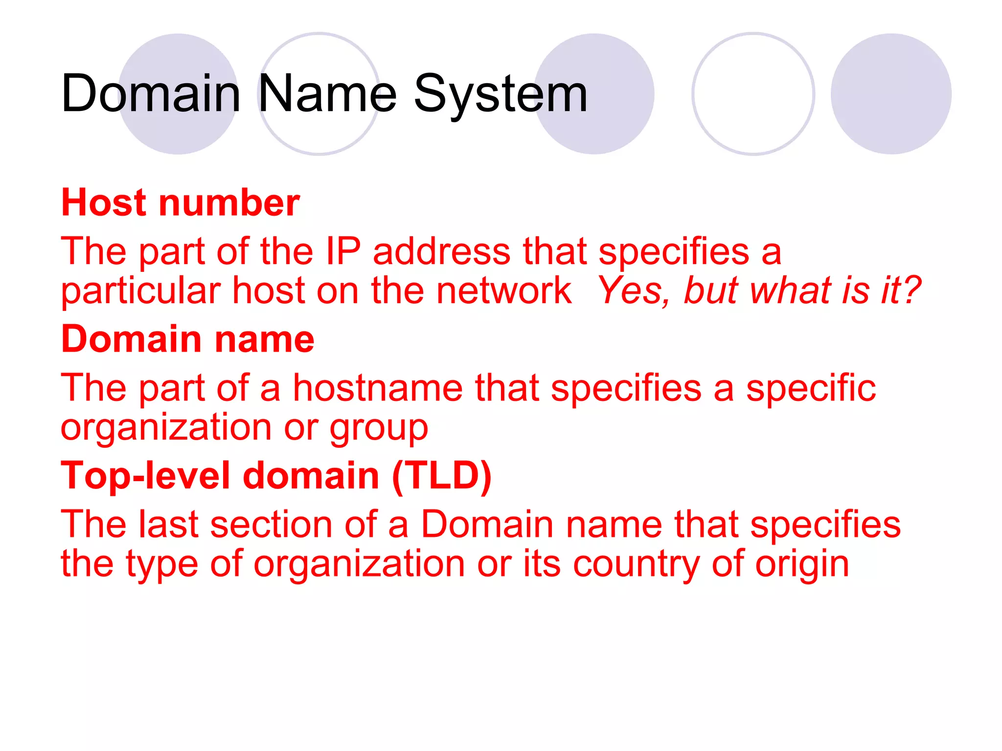 Domain Name System Host number The part of the IP address that specifies a particular host on the network  Yes, but what is it? Domain name The part of a hostname that specifies a specific organization or group Top-level domain (TLD) The last section of a Domain name that specifies the type of organization or its country of origin 