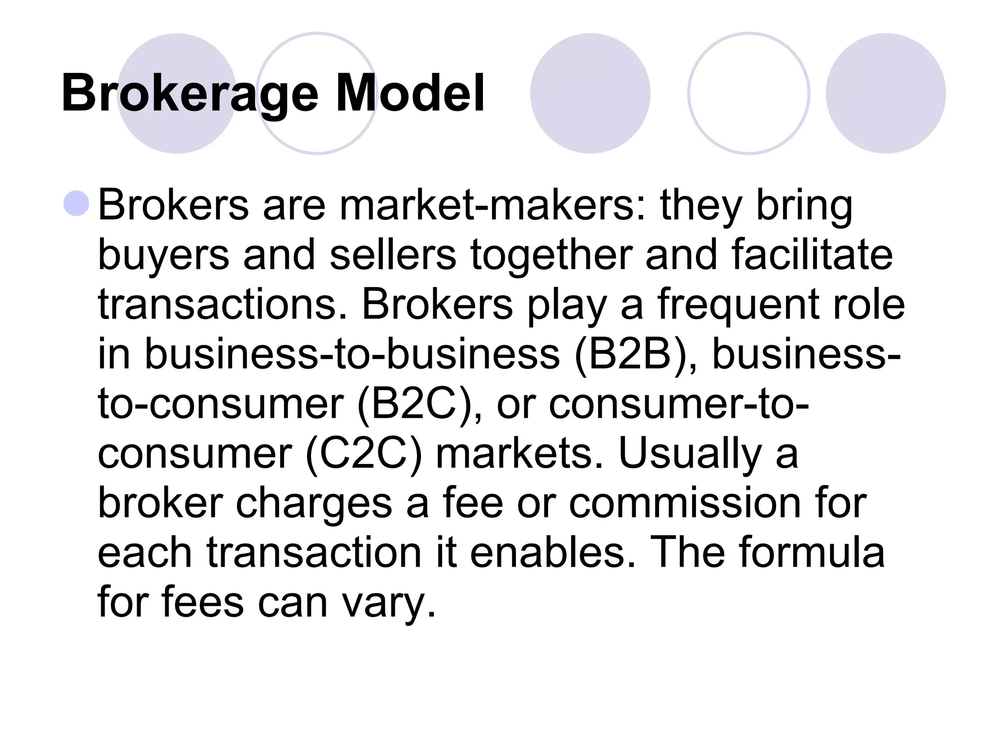 Brokerage Model   Brokers are market-makers: they bring buyers and sellers together and facilitate transactions. Brokers play a frequent role in business-to-business (B2B), business-to-consumer (B2C), or consumer-to-consumer (C2C) markets. Usually a broker charges a fee or commission for each transaction it enables. The formula for fees can vary. 