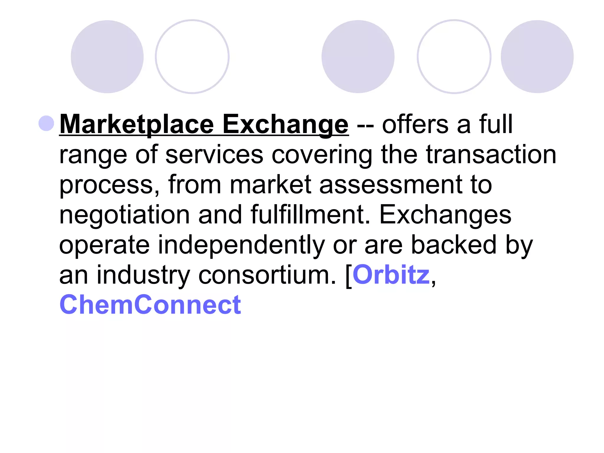 Marketplace Exchange  -- offers a full range of services covering the transaction process, from market assessment to negotiation and fulfillment. Exchanges operate independently or are backed by an industry consortium. [ Orbitz ,  ChemConnect   