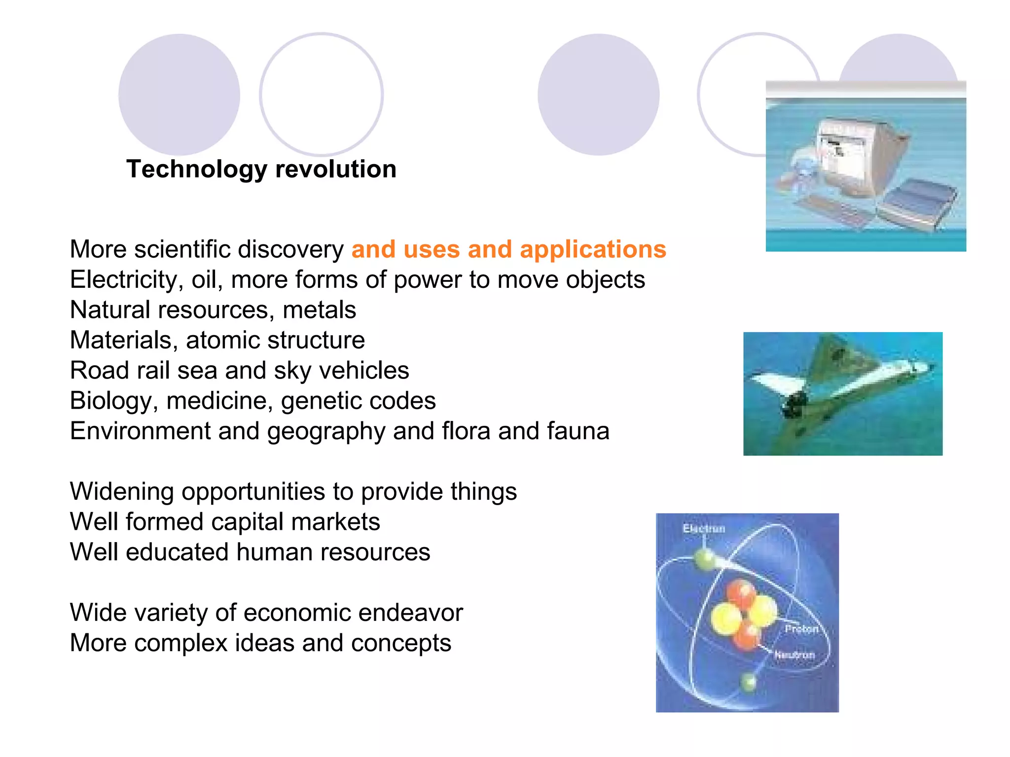 Technology revolution More scientific discovery  and   uses and applications Electricity, oil, more forms of power to move objects Natural resources, metals Materials, atomic structure Road rail sea and sky vehicles Biology, medicine, genetic codes Environment and geography and flora and fauna Widening opportunities to provide things Well formed capital markets Well educated human resources Wide variety of economic endeavor More complex ideas and concepts 