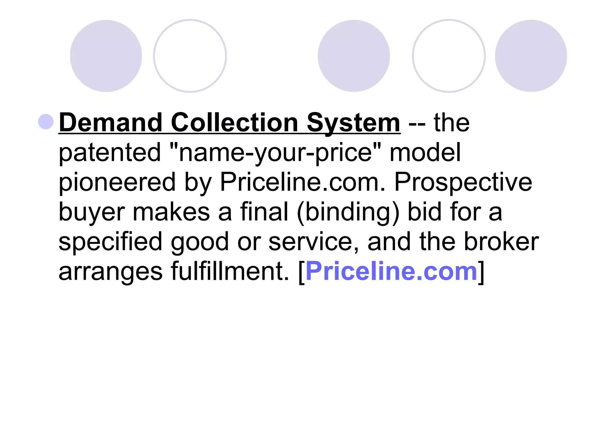 Demand Collection System  -- the patented "name-your-price" model pioneered by Priceline.com. Prospective buyer makes a final (binding) bid for a specified good or service, and the broker arranges fulfillment. [ Priceline.com ] 