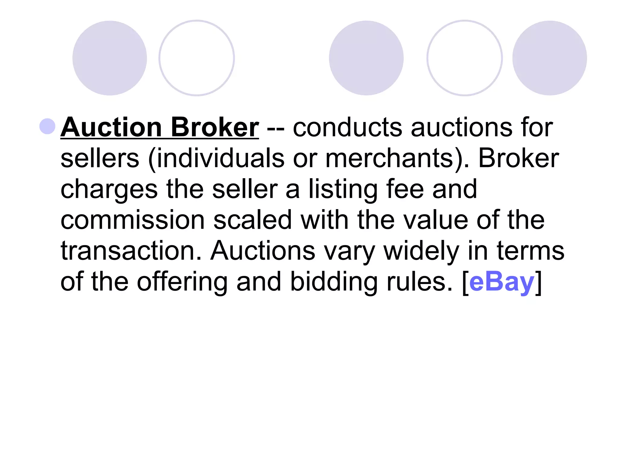 Auction Broker  -- conducts auctions for sellers (individuals or merchants). Broker charges the seller a listing fee and commission scaled with the value of the transaction. Auctions vary widely in terms of the offering and bidding rules. [ eBay ]  