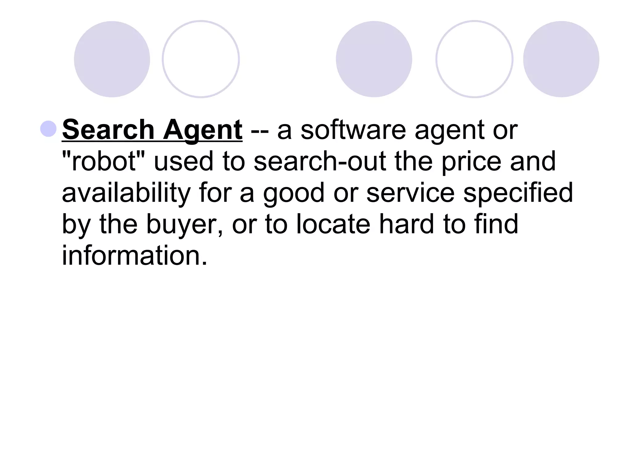 Search Agent  -- a software agent or "robot" used to search-out the price and availability for a good or service specified by the buyer, or to locate hard to find information.  